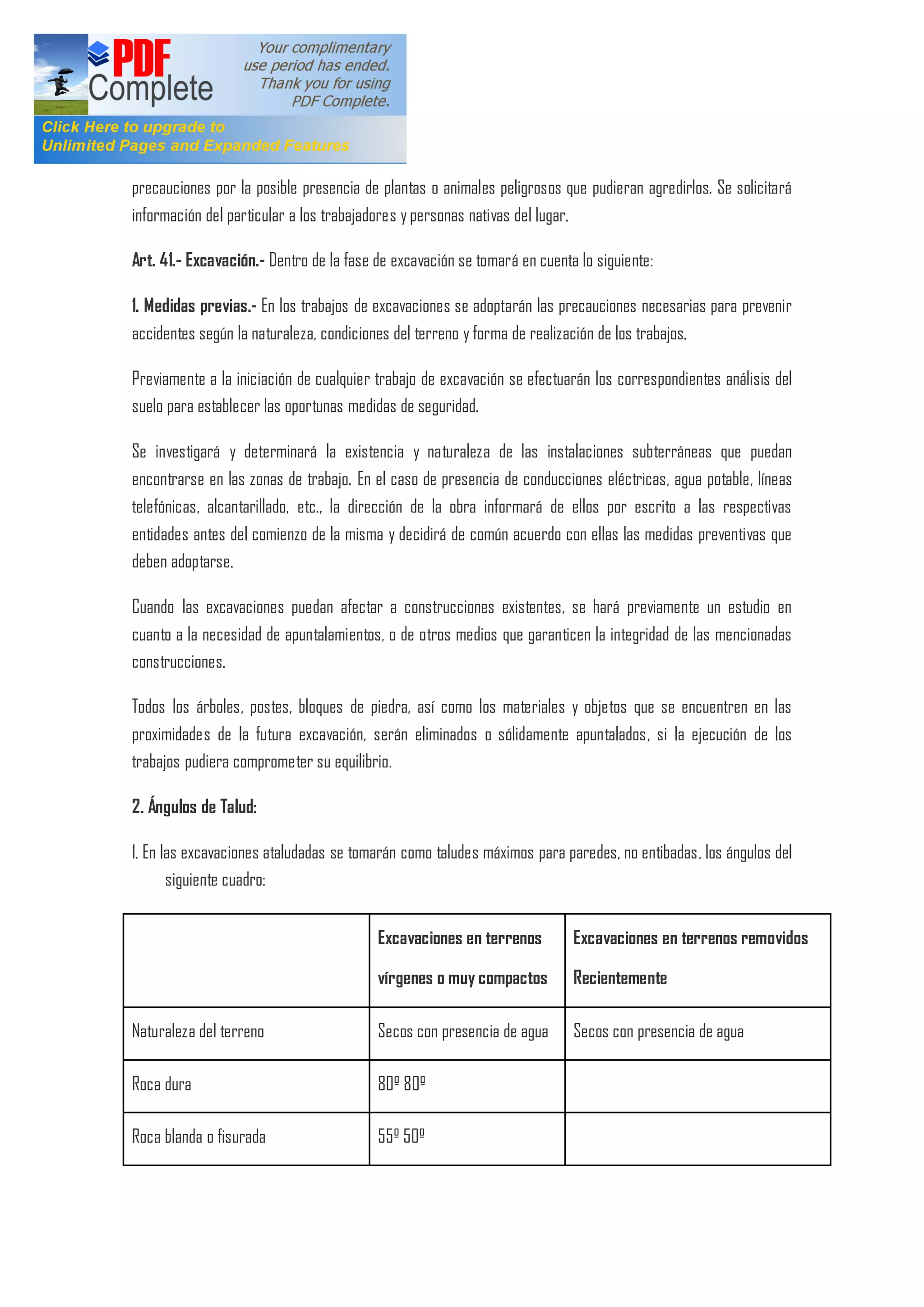 precauciones por la posible presencia de plantas o animales peligrosos que pudieran agredirlos. Se solicitará
información del particular a los trabajadores y personas nativas del lugar.
Art. 41.- Excavación.- Dentro de la fase de excavación se tomará en cuenta lo siguiente:
1. Medidas previas.- En los trabajos de excavaciones se adoptarán las precauciones necesarias para prevenir
accidentes según la naturaleza, condiciones del terreno y forma de realización de los trabajos.
Previamente a la iniciación de cualquier trabajo de excavación se efectuarán los correspondientes análisis del
suelo para establecer las oportunas medidas de seguridad.
Se investigará y determinará la existencia y naturaleza de las instalaciones subterráneas que puedan
encontrarse en las zonas de trabajo. En el caso de presencia de conducciones eléctricas, agua potable, líneas
telefónicas, alcantarillado, etc., la dirección de la obra informará de ellos por escrito a las respectivas
entidades antes del comienzo de la misma y decidirá de común acuerdo con ellas las medidas preventivas que
deben adoptarse.
Cuando las excavaciones puedan afectar a construcciones existentes, se hará previamente un estudio en
cuanto a la necesidad de apuntalamientos, o de otros medios que garanticen la integridad de las mencionadas
construcciones.
Todos los árboles, postes, bloques de piedra, así como los materiales y objetos que se encuentren en las
proximidades de la futura excavación, serán eliminados o sólidamente apuntalados, si la ejecución de los
trabajos pudiera comprometer su equilibrio.
2. Ángulos de Talud:
1. En las excavaciones ataludadas se tomarán como taludes máximos para paredes, no entibadas, los ángulos del
siguiente cuadro:
Excavaciones en terrenos
vírgenes o muy compactos
Excavaciones en terrenos removidos
Recientemente
Naturaleza del terreno Secos con presencia de agua Secos con presencia de agua
Roca dura 80º 80º
Roca blanda o fisurada 55º 50º
 