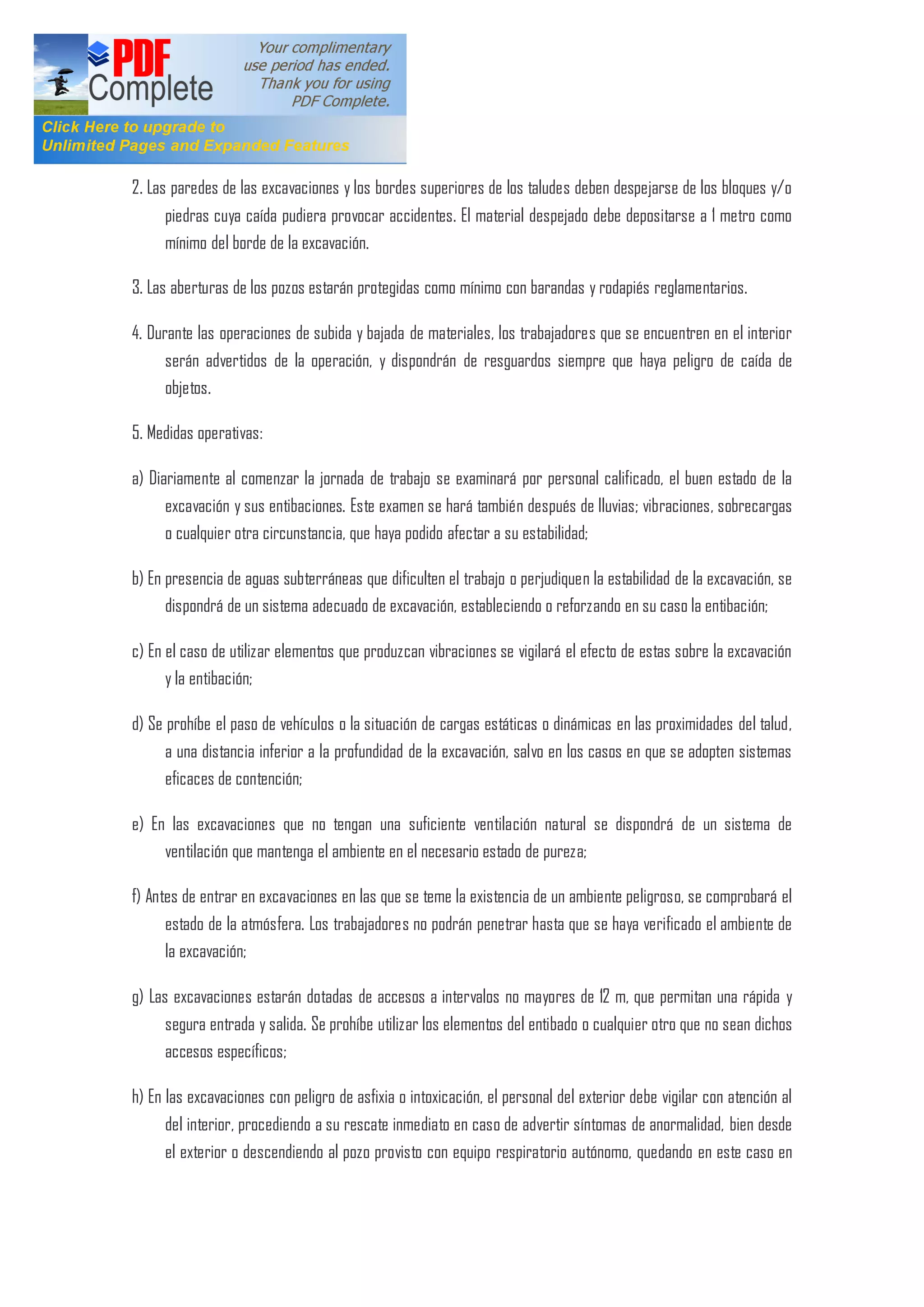 2. Las paredes de las excavaciones y los bordes superiores de los taludes deben despejarse de los bloques y/o
piedras cuya caída pudiera provocar accidentes. El material despejado debe depositarse a 1 metro como
mínimo del borde de la excavación.
3. Las aberturas de los pozos estarán protegidas como mínimo con barandas y rodapiés reglamentarios.
4. Durante las operaciones de subida y bajada de materiales, los trabajadores que se encuentren en el interior
serán advertidos de la operación, y dispondrán de resguardos siempre que haya peligro de caída de
objetos.
5. Medidas operativas:
a) Diariamente al comenzar la jornada de trabajo se examinará por personal calificado, el buen estado de la
excavación y sus entibaciones. Este examen se hará también después de lluvias; vibraciones, sobrecargas
o cualquier otra circunstancia, que haya podido afectar a su estabilidad;
b) En presencia de aguas subterráneas que dificulten el trabajo o perjudiquen la estabilidad de la excavación, se
dispondrá de un sistema adecuado de excavación, estableciendo o reforzando en su caso la entibación;
c) En el caso de utilizar elementos que produzcan vibraciones se vigilará el efecto de estas sobre la excavación
y la entibación;
d) Se prohíbe el paso de vehículos o la situación de cargas estáticas o dinámicas en las proximidades del talud,
a una distancia inferior a la profundidad de la excavación, salvo en los casos en que se adopten sistemas
eficaces de contención;
e) En las excavaciones que no tengan una suficiente ventilación natural se dispondrá de un sistema de
ventilación que mantenga el ambiente en el necesario estado de pureza;
f) Antes de entrar en excavaciones en las que se teme la existencia de un ambiente peligroso, se comprobará el
estado de la atmósfera. Los trabajadores no podrán penetrar hasta que se haya verificado el ambiente de
la excavación;
g) Las excavaciones estarán dotadas de accesos a intervalos no mayores de 12 m, que permitan una rápida y
segura entrada y salida. Se prohíbe utilizar los elementos del entibado o cualquier otro que no sean dichos
accesos específicos;
h) En las excavaciones con peligro de asfixia o intoxicación, el personal del exterior debe vigilar con atención al
del interior, procediendo a su rescate inmediato en caso de advertir síntomas de anormalidad, bien desde
el exterior o descendiendo al pozo provisto con equipo respiratorio autónomo, quedando en este caso en
 