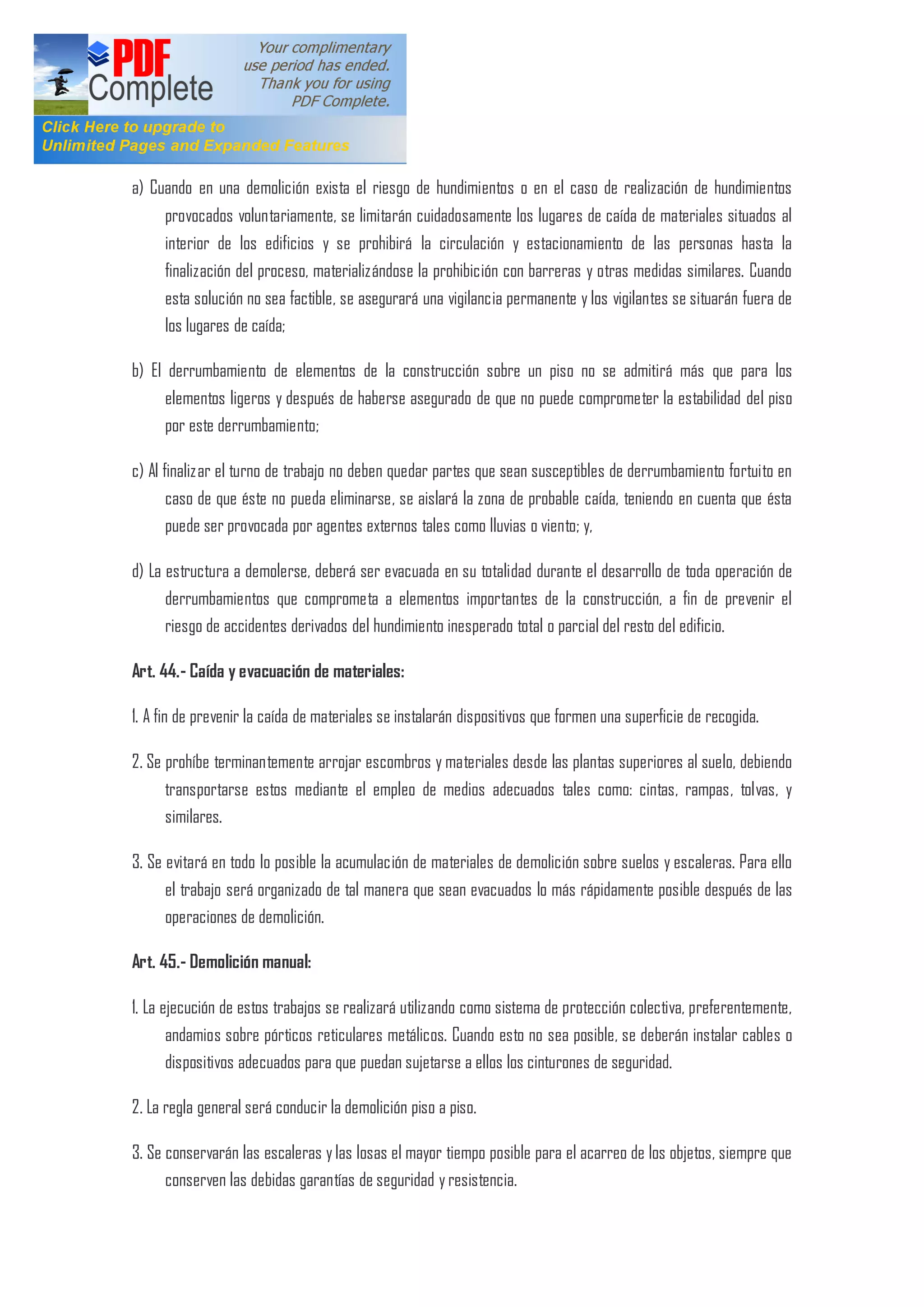 a) Cuando en una demolición exista el riesgo de hundimientos o en el caso de realización de hundimientos
provocados voluntariamente, se limitarán cuidadosamente los lugares de caída de materiales situados al
interior de los edificios y se prohibirá la circulación y estacionamiento de las personas hasta la
finalización del proceso, materializándose la prohibición con barreras y otras medidas similares. Cuando
esta solución no sea factible, se asegurará una vigilancia permanente y los vigilantes se situarán fuera de
los lugares de caída;
b) El derrumbamiento de elementos de la construcción sobre un piso no se admitirá más que para los
elementos ligeros y después de haberse asegurado de que no puede comprometer la estabilidad del piso
por este derrumbamiento;
c) Al finalizar el turno de trabajo no deben quedar partes que sean susceptibles de derrumbamiento fortuito en
caso de que éste no pueda eliminarse, se aislará la zona de probable caída, teniendo en cuenta que ésta
puede ser provocada por agentes externos tales como lluvias o viento; y,
d) La estructura a demolerse, deberá ser evacuada en su totalidad durante el desarrollo de toda operación de
derrumbamientos que comprometa a elementos importantes de la construcción, a fin de prevenir el
riesgo de accidentes derivados del hundimiento inesperado total o parcial del resto del edificio.
Art. 44.- Caída y evacuación de materiales:
1. A fin de prevenir la caída de materiales se instalarán dispositivos que formen una superficie de recogida.
2. Se prohíbe terminantemente arrojar escombros y materiales desde las plantas superiores al suelo, debiendo
transportarse estos mediante el empleo de medios adecuados tales como: cintas, rampas, tolvas, y
similares.
3. Se evitará en todo lo posible la acumulación de materiales de demolición sobre suelos y escaleras. Para ello
el trabajo será organizado de tal manera que sean evacuados lo más rápidamente posible después de las
operaciones de demolición.
Art. 45.- Demolición manual:
1. La ejecución de estos trabajos se realizará utilizando como sistema de protección colectiva, preferentemente,
andamios sobre pórticos reticulares metálicos. Cuando esto no sea posible, se deberán instalar cables o
dispositivos adecuados para que puedan sujetarse a ellos los cinturones de seguridad.
2. La regla general será conducir la demolición piso a piso.
3. Se conservarán las escaleras y las losas el mayor tiempo posible para el acarreo de los objetos, siempre que
conserven las debidas garantías de seguridad y resistencia.
 