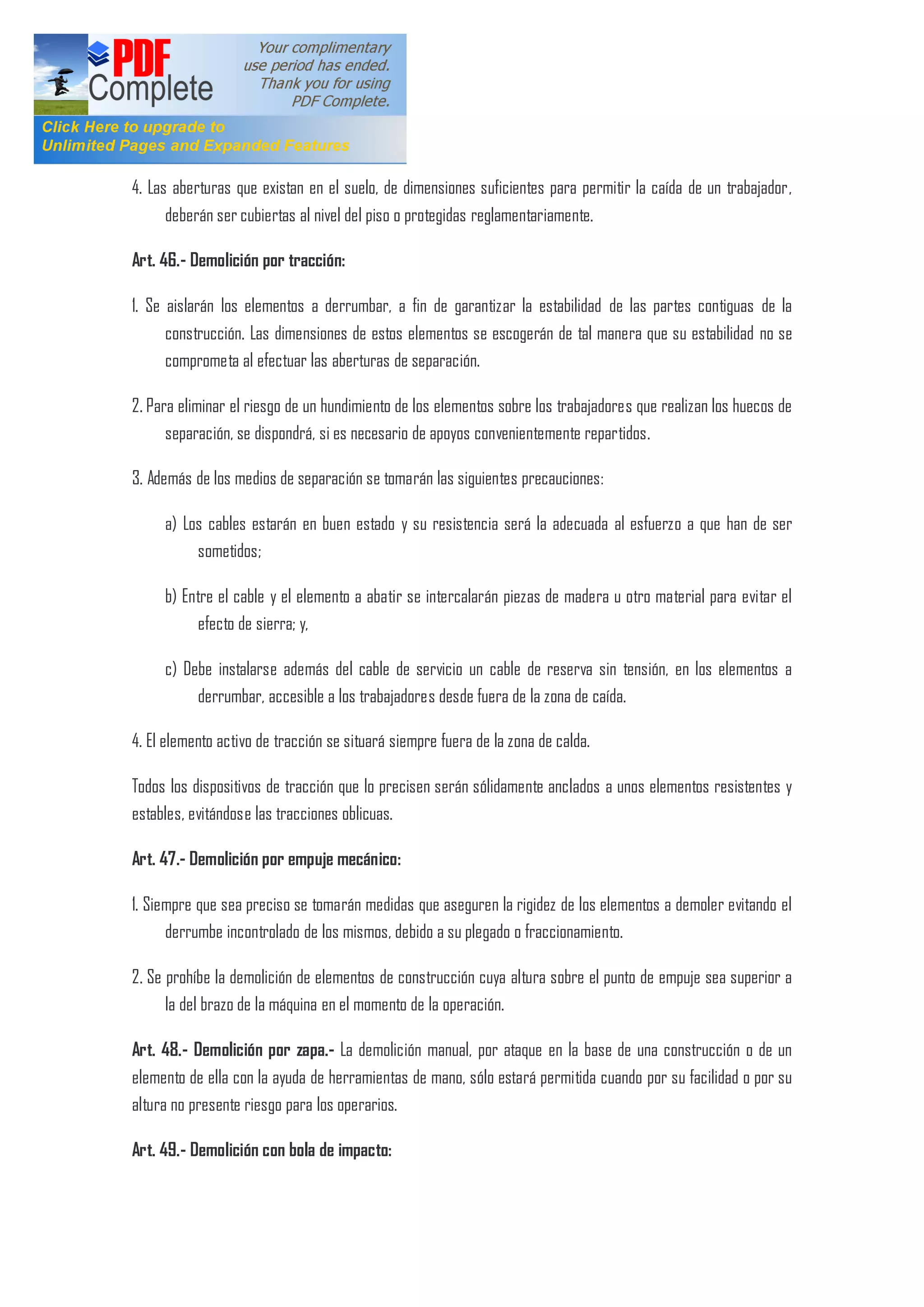 4. Las aberturas que existan en el suelo, de dimensiones suficientes para permitir la caída de un trabajador,
deberán ser cubiertas al nivel del piso o protegidas reglamentariamente.
Art. 46.- Demolición por tracción:
1. Se aislarán los elementos a derrumbar, a fin de garantizar la estabilidad de las partes contiguas de la
construcción. Las dimensiones de estos elementos se escogerán de tal manera que su estabilidad no se
comprometa al efectuar las aberturas de separación.
2. Para eliminar el riesgo de un hundimiento de los elementos sobre los trabajadores que realizan los huecos de
separación, se dispondrá, si es necesario de apoyos convenientemente repartidos.
3. Además de los medios de separación se tomarán las siguientes precauciones:
a) Los cables estarán en buen estado y su resistencia será la adecuada al esfuerzo a que han de ser
sometidos;
b) Entre el cable y el elemento a abatir se intercalarán piezas de madera u otro material para evitar el
efecto de sierra; y,
c) Debe instalarse además del cable de servicio un cable de reserva sin tensión, en los elementos a
derrumbar, accesible a los trabajadores desde fuera de la zona de caída.
4. El elemento activo de tracción se situará siempre fuera de la zona de calda.
Todos los dispositivos de tracción que lo precisen serán sólidamente anclados a unos elementos resistentes y
estables, evitándose las tracciones oblicuas.
Art. 47.- Demolición por empuje mecánico:
1. Siempre que sea preciso se tomarán medidas que aseguren la rigidez de los elementos a demoler evitando el
derrumbe incontrolado de los mismos, debido a su plegado o fraccionamiento.
2. Se prohíbe la demolición de elementos de construcción cuya altura sobre el punto de empuje sea superior a
la del brazo de la máquina en el momento de la operación.
Art. 48.- Demolición por zapa.- La demolición manual, por ataque en la base de una construcción o de un
elemento de ella con la ayuda de herramientas de mano, sólo estará permitida cuando por su facilidad o por su
altura no presente riesgo para los operarios.
Art. 49.- Demolición con bola de impacto:
 