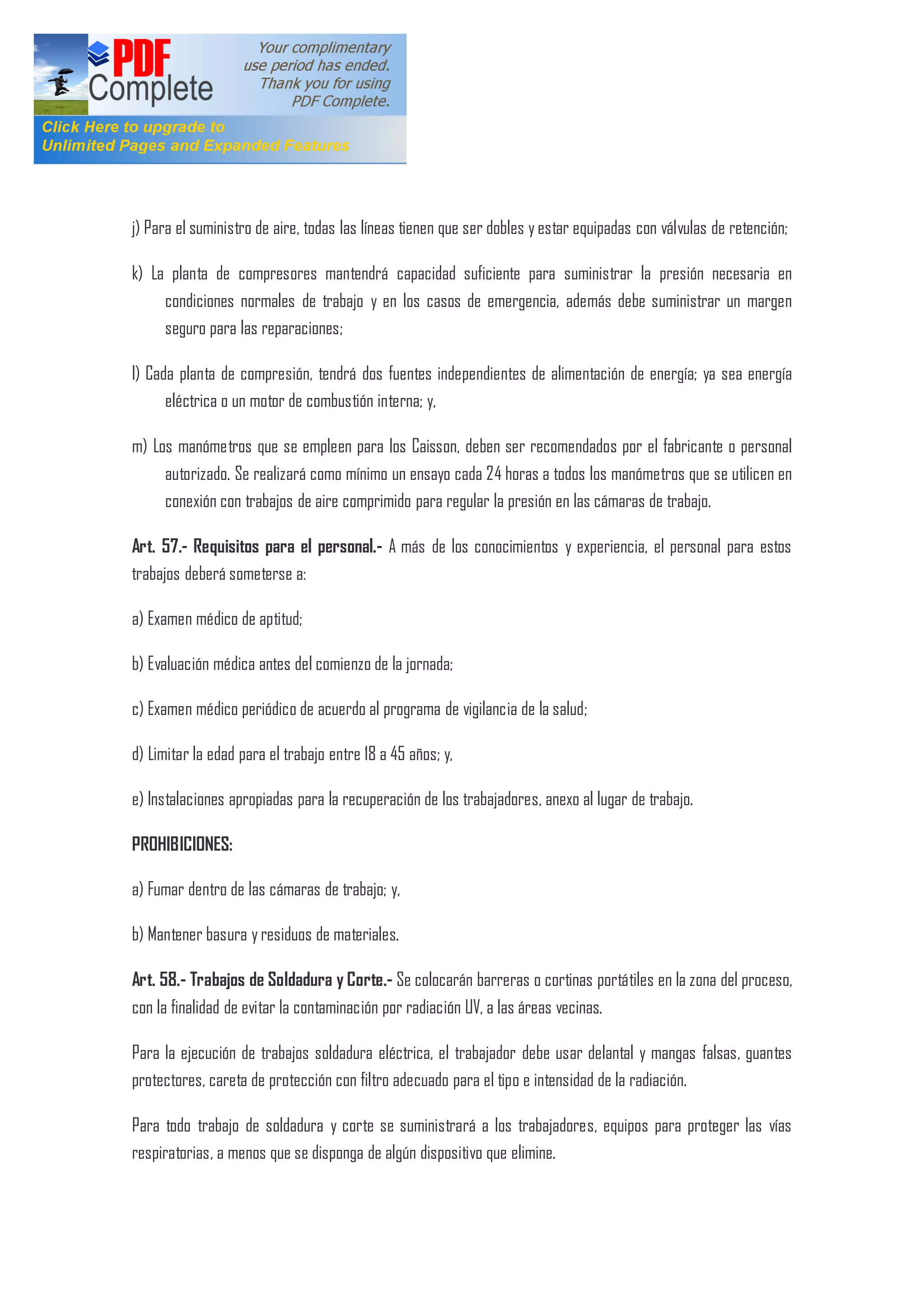 j) Para el suministro de aire, todas las líneas tienen que ser dobles y estar equipadas con válvulas de retención;
k) La planta de compresores mantendrá capacidad suficiente para suministrar la presión necesaria en
condiciones normales de trabajo y en los casos de emergencia, además debe suministrar un margen
seguro para las reparaciones;
l) Cada planta de compresión, tendrá dos fuentes independientes de alimentación de energía; ya sea energía
eléctrica o un motor de combustión interna; y,
m) Los manómetros que se empleen para los Caisson, deben ser recomendados por el fabricante o personal
autorizado. Se realizará como mínimo un ensayo cada 24 horas a todos los manómetros que se utilicen en
conexión con trabajos de aire comprimido para regular la presión en las cámaras de trabajo.
Art. 57.- Requisitos para el personal.- A más de los conocimientos y experiencia, el personal para estos
trabajos deberá someterse a:
a) Examen médico de aptitud;
b) Evaluación médica antes del comienzo de la jornada;
c) Examen médico periódico de acuerdo al programa de vigilancia de la salud;
d) Limitar la edad para el trabajo entre 18 a 45 años; y,
e) Instalaciones apropiadas para la recuperación de los trabajadores, anexo al lugar de trabajo.
PROHIBICIONES:
a) Fumar dentro de las cámaras de trabajo; y,
b) Mantener basura y residuos de materiales.
Art. 58.- Trabajos de Soldadura y Corte.- Se colocarán barreras o cortinas portátiles en la zona del proceso,
con la finalidad de evitar la contaminación por radiación UV, a las áreas vecinas.
Para la ejecución de trabajos soldadura eléctrica, el trabajador debe usar delantal y mangas falsas, guantes
protectores, careta de protección con filtro adecuado para el tipo e intensidad de la radiación.
Para todo trabajo de soldadura y corte se suministrará a los trabajadores, equipos para proteger las vías
respiratorias, a menos que se disponga de algún dispositivo que elimine.
 