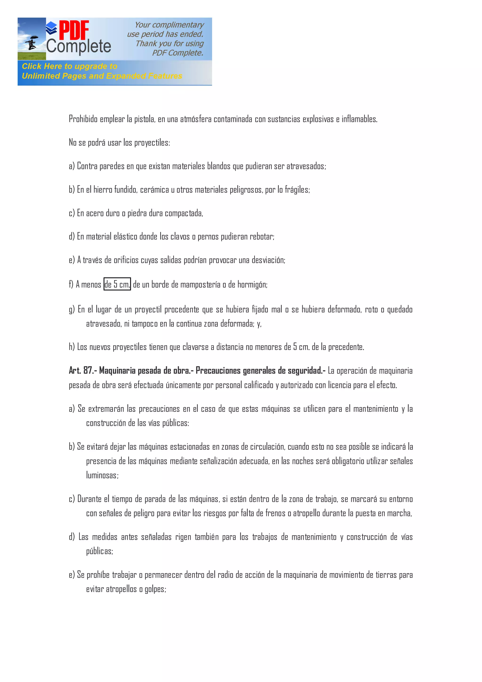Prohibido emplear la pistola, en una atmósfera contaminada con sustancias explosivas e inflamables.
No se podrá usar los proyectiles:
a) Contra paredes en que existan materiales blandos que pudieran ser atravesados;
b) En el hierro fundido, cerámica u otros materiales peligrosos, por lo frágiles;
c) En acero duro o piedra dura compactada,
d) En material elástico donde los clavos o pernos pudieran rebotar;
e) A través de orificios cuyas salidas podrían provocar una desviación;
f) A menos de 5 cm. de un borde de mampostería o de hormigón;
g) En el lugar de un proyectil procedente que se hubiera fijado mal o se hubiera deformado, roto o quedado
atravesado, ni tampoco en la continua zona deformada; y,
h) Los nuevos proyectiles tienen que clavarse a distancia no menores de 5 cm. de la precedente.
Art. 87.- Maquinaria pesada de obra.- Precauciones generales de seguridad.- La operación de maquinaria
pesada de obra será efectuada únicamente por personal calificado y autorizado con licencia para el efecto.
a) Se extremarán las precauciones en el caso de que estas máquinas se utilicen para el mantenimiento y la
construcción de las vías públicas:
b) Se evitará dejar las máquinas estacionadas en zonas de circulación, cuando esto no sea posible se indicará la
presencia de las máquinas mediante señalización adecuada, en las noches será obligatorio utilizar señales
luminosas;
c) Durante el tiempo de parada de las máquinas, si están dentro de la zona de trabajo, se marcará su entorno
con señales de peligro para evitar los riesgos por falta de frenos o atropello durante la puesta en marcha,
d) Las medidas antes señaladas rigen también para los trabajos de mantenimiento y construcción de vías
públicas;
e) Se prohíbe trabajar o permanecer dentro del radio de acción de la maquinaria de movimiento de tierras para
evitar atropellos o golpes;
 