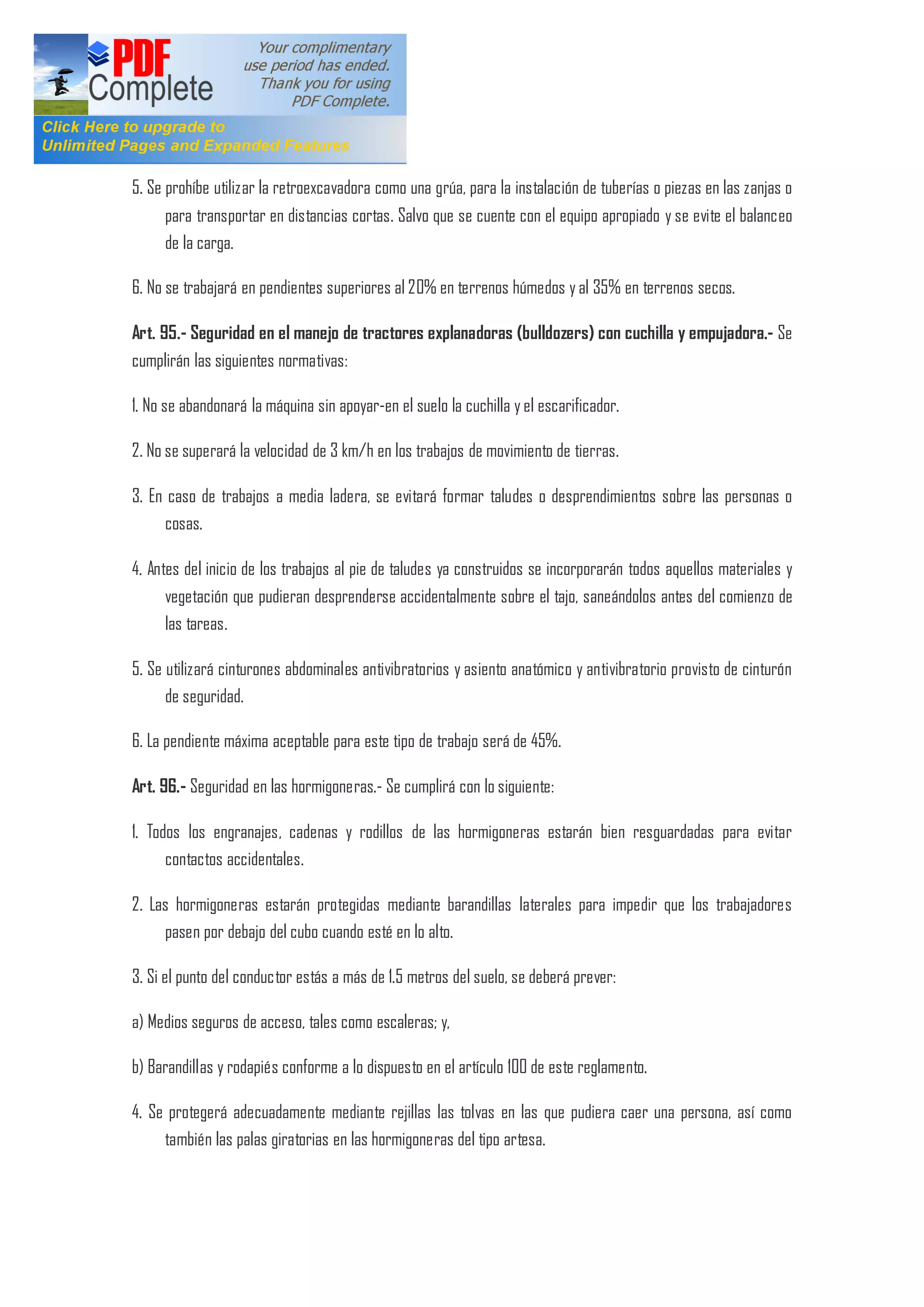 5. Se prohíbe utilizar la retroexcavadora como una grúa, para la instalación de tuberías o piezas en las zanjas o
para transportar en distancias cortas. Salvo que se cuente con el equipo apropiado y se evite el balanceo
de la carga.
6. No se trabajará en pendientes superiores al 20% en terrenos húmedos y al 35% en terrenos secos.
Art. 95.- Seguridad en el manejo de tractores explanadoras (bulldozers) con cuchilla y empujadora.- Se
cumplirán las siguientes normativas:
1. No se abandonará la máquina sin apoyar-en el suelo la cuchilla y el escarificador.
2. No se superará la velocidad de 3 km/h en los trabajos de movimiento de tierras.
3. En caso de trabajos a media ladera, se evitará formar taludes o desprendimientos sobre las personas o
cosas.
4. Antes del inicio de los trabajos al pie de taludes ya construidos se incorporarán todos aquellos materiales y
vegetación que pudieran desprenderse accidentalmente sobre el tajo, saneándolos antes del comienzo de
las tareas.
5. Se utilizará cinturones abdominales antivibratorios y asiento anatómico y antivibratorio provisto de cinturón
de seguridad.
6. La pendiente máxima aceptable para este tipo de trabajo será de 45%.
Art. 96.- Seguridad en las hormigoneras.- Se cumplirá con lo siguiente:
1. Todos los engranajes, cadenas y rodillos de las hormigoneras estarán bien resguardadas para evitar
contactos accidentales.
2. Las hormigoneras estarán protegidas mediante barandillas laterales para impedir que los trabajadores
pasen por debajo del cubo cuando esté en lo alto.
3. Si el punto del conductor estás a más de 1.5 metros del suelo, se deberá prever:
a) Medios seguros de acceso, tales como escaleras; y,
b) Barandillas y rodapiés conforme a lo dispuesto en el artículo 100 de este reglamento.
4. Se protegerá adecuadamente mediante rejillas las tolvas en las que pudiera caer una persona, así como
también las palas giratorias en las hormigoneras del tipo artesa.
 