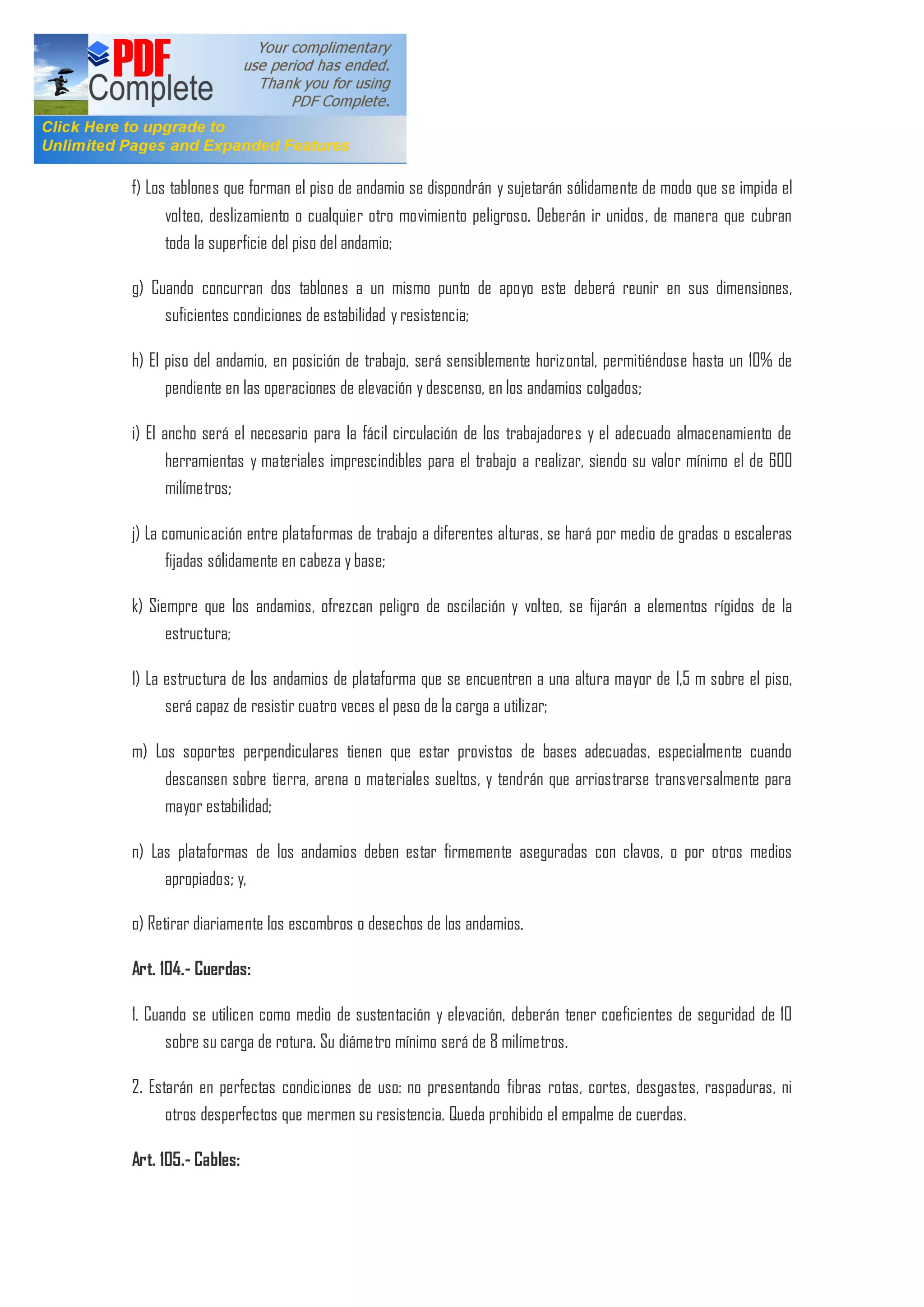 f) Los tablones que forman el piso de andamio se dispondrán y sujetarán sólidamente de modo que se impida el
volteo, deslizamiento o cualquier otro movimiento peligroso. Deberán ir unidos, de manera que cubran
toda la superficie del piso del andamio;
g) Cuando concurran dos tablones a un mismo punto de apoyo este deberá reunir en sus dimensiones,
suficientes condiciones de estabilidad y resistencia;
h) El piso del andamio, en posición de trabajo, será sensiblemente horizontal, permitiéndose hasta un 10% de
pendiente en las operaciones de elevación y descenso, en los andamios colgados;
i) El ancho será el necesario para la fácil circulación de los trabajadores y el adecuado almacenamiento de
herramientas y materiales imprescindibles para el trabajo a realizar, siendo su valor mínimo el de 600
milímetros;
j) La comunicación entre plataformas de trabajo a diferentes alturas, se hará por medio de gradas o escaleras
fijadas sólidamente en cabeza y base;
k) Siempre que los andamios, ofrezcan peligro de oscilación y volteo, se fijarán a elementos rígidos de la
estructura;
1) La estructura de los andamios de plataforma que se encuentren a una altura mayor de 1,5 m sobre el piso,
será capaz de resistir cuatro veces el peso de la carga a utilizar;
m) Los soportes perpendiculares tienen que estar provistos de bases adecuadas, especialmente cuando
descansen sobre tierra, arena o materiales sueltos, y tendrán que arriostrarse transversalmente para
mayor estabilidad;
n) Las plataformas de los andamios deben estar firmemente aseguradas con clavos, o por otros medios
apropiados; y,
o) Retirar diariamente los escombros o desechos de los andamios.
Art. 104.- Cuerdas:
1. Cuando se utilicen como medio de sustentación y elevación, deberán tener coeficientes de seguridad de 10
sobre su carga de rotura. Su diámetro mínimo será de 8 milímetros.
2. Estarán en perfectas condiciones de uso: no presentando fibras rotas, cortes, desgastes, raspaduras, ni
otros desperfectos que mermen su resistencia. Queda prohibido el empalme de cuerdas.
Art. 105.- Cables:
 