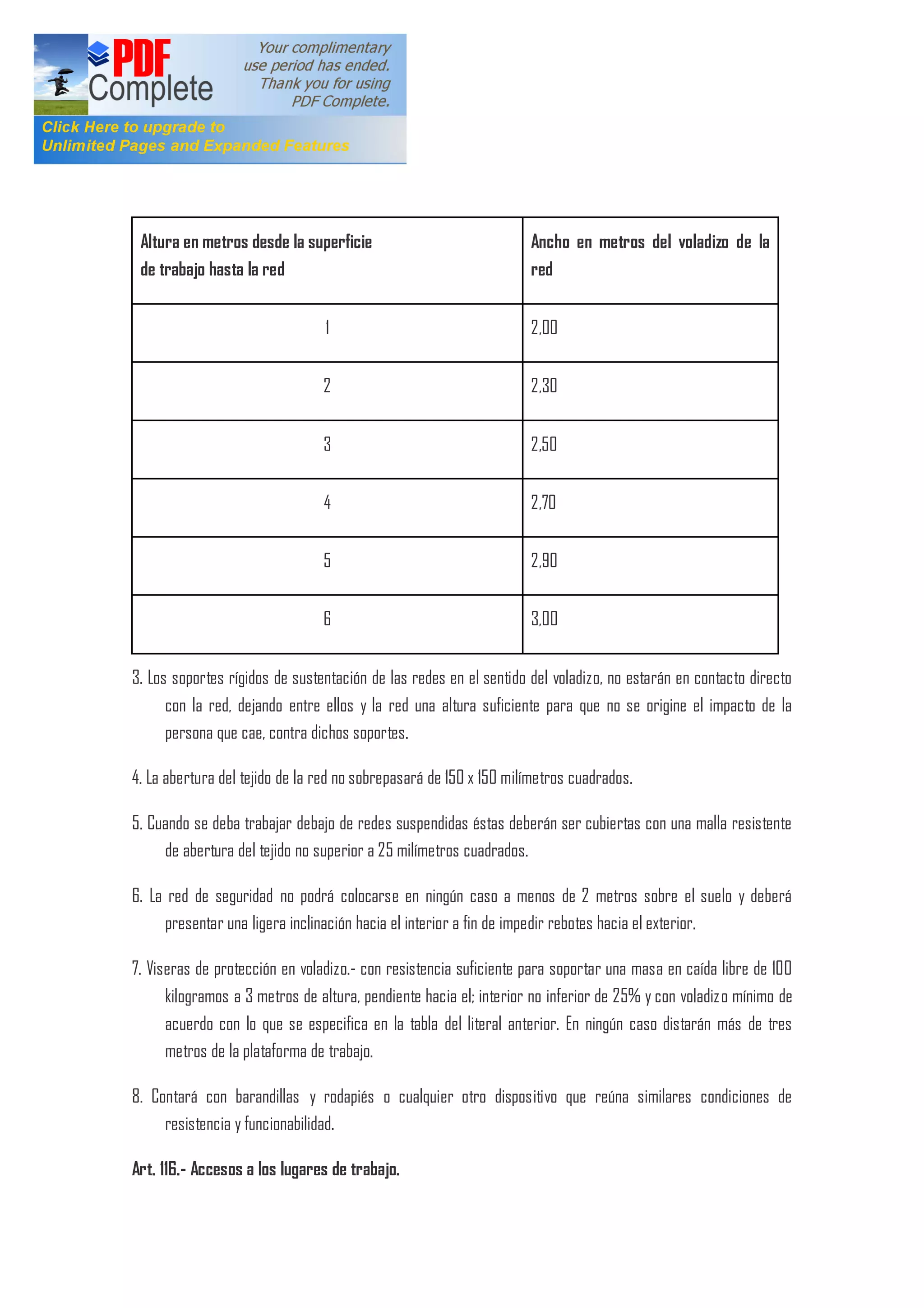 Altura en metros desde la superficie
de trabajo hasta la red
Ancho en metros del voladizo de la
red
1 2,00
2 2,30
3 2,50
4 2,70
5 2,90
6 3,00
3. Los soportes rígidos de sustentación de las redes en el sentido del voladizo, no estarán en contacto directo
con la red, dejando entre ellos y la red una altura suficiente para que no se origine el impacto de la
persona que cae, contra dichos soportes.
4. La abertura del tejido de la red no sobrepasará de 150 x 150 milímetros cuadrados.
5. Cuando se deba trabajar debajo de redes suspendidas éstas deberán ser cubiertas con una malla resistente
de abertura del tejido no superior a 25 milímetros cuadrados.
6. La red de seguridad no podrá colocarse en ningún caso a menos de 2 metros sobre el suelo y deberá
presentar una ligera inclinación hacia el interior a fin de impedir rebotes hacia el exterior.
7. Viseras de protección en voladizo.- con resistencia suficiente para soportar una masa en caída libre de 100
kilogramos a 3 metros de a1tura, pendiente hacia el; interior no inferior de 25% y con voladizo mínimo de
acuerdo con lo que se especifica en la tabla del literal anterior. En ningún caso distarán más de tres
metros de la plataforma de trabajo.
8. Contará con barandillas y rodapiés o cualquier otro dispositivo que reúna similares condiciones de
resistencia y funcionabilidad.
Art. 116.- Accesos a los lugares de trabajo.
 