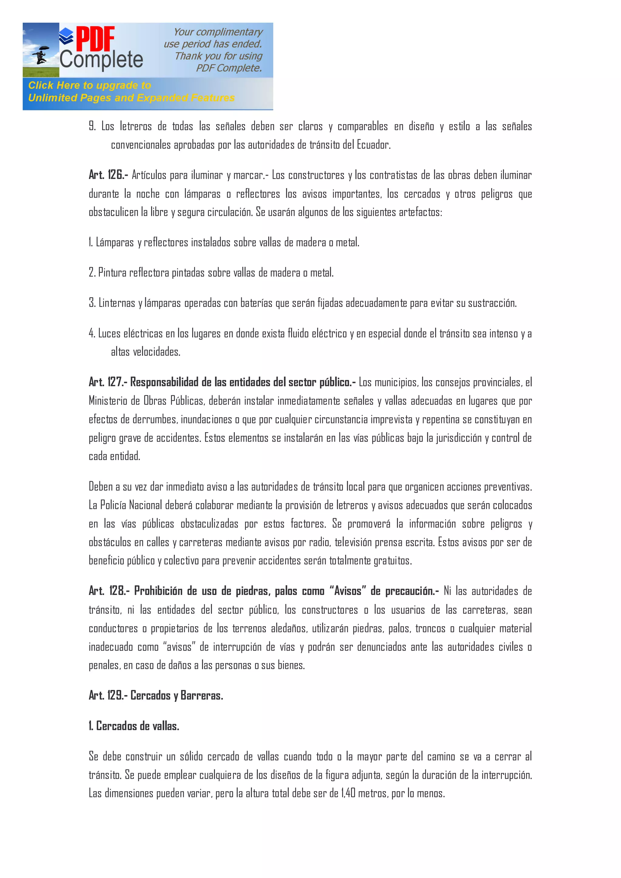 9. Los letreros de todas las señales deben ser claros y comparables en diseño y estilo a las señales
convencionales aprobadas por las autoridades de tránsito del Ecuador.
Art. 126.- Artículos para iluminar y marcar.- Los constructores y los contratistas de las obras deben iluminar
durante la noche con lámparas o reflectores los avisos importantes, los cercados y otros peligros que
obstaculicen la libre y segura circulación. Se usarán algunos de los siguientes artefactos:
1. Lámparas y reflectores instalados sobre vallas de madera o metal.
2. Pintura reflectora pintadas sobre vallas de madera o metal.
3. Linternas y lámparas operadas con baterías que serán fijadas adecuadamente para evitar su sustracción.
4. Luces eléctricas en los lugares en donde exista fluido eléctrico y en especial donde el tránsito sea intenso y a
altas velocidades.
Art. 127.- Responsabilidad de las entidades del sector público.- Los municipios, los consejos provinciales, el
Ministerio de Obras Públicas, deberán instalar inmediatamente señales y vallas adecuadas en lugares que por
efectos de derrumbes, inundaciones o que por cualquier circunstancia imprevista y repentina se constituyan en
peligro grave de accidentes. Estos elementos se instalarán en las vías públicas bajo la jurisdicción y control de
cada entidad.
Deben a su vez dar inmediato aviso a las autoridades de tránsito local para que organicen acciones preventivas.
La Policía Nacional deberá colaborar mediante la provisión de letreros y avisos adecuados que serán colocados
en las vías públicas obstaculizadas por estos factores. Se promoverá la información sobre peligros y
obstáculos en calles y carreteras mediante avisos por radio, televisión prensa escrita. Estos avisos por ser de
beneficio público y colectivo para prevenir accidentes serán totalmente gratuitos.
Art. 128.- Prohibición de uso de piedras, palos como Avisos de precaución.- Ni las autoridades de
tránsito, ni las entidades del sector público, los constructores o los usuarios de las carreteras, sean
conductores o propietarios de los terrenos aledaños, utilizarán piedras, palos, troncos o cualquier material
inadecuado como avisos de interrupción de vías y podrán ser denunciados ante las autoridades civiles o
penales, en caso de daños a las personas o sus bienes.
Art. 129.- Cercados y Barreras.
1. Cercados de vallas.
Se debe construir un sólido cercado de vallas cuando todo o la mayor parte del camino se va a cerrar al
tránsito. Se puede emplear cualquiera de los diseños de la figura adjunta, según la duración de la interrupción.
Las dimensiones pueden variar, pero la altura total debe ser de 1,40 metros, por lo menos.
 