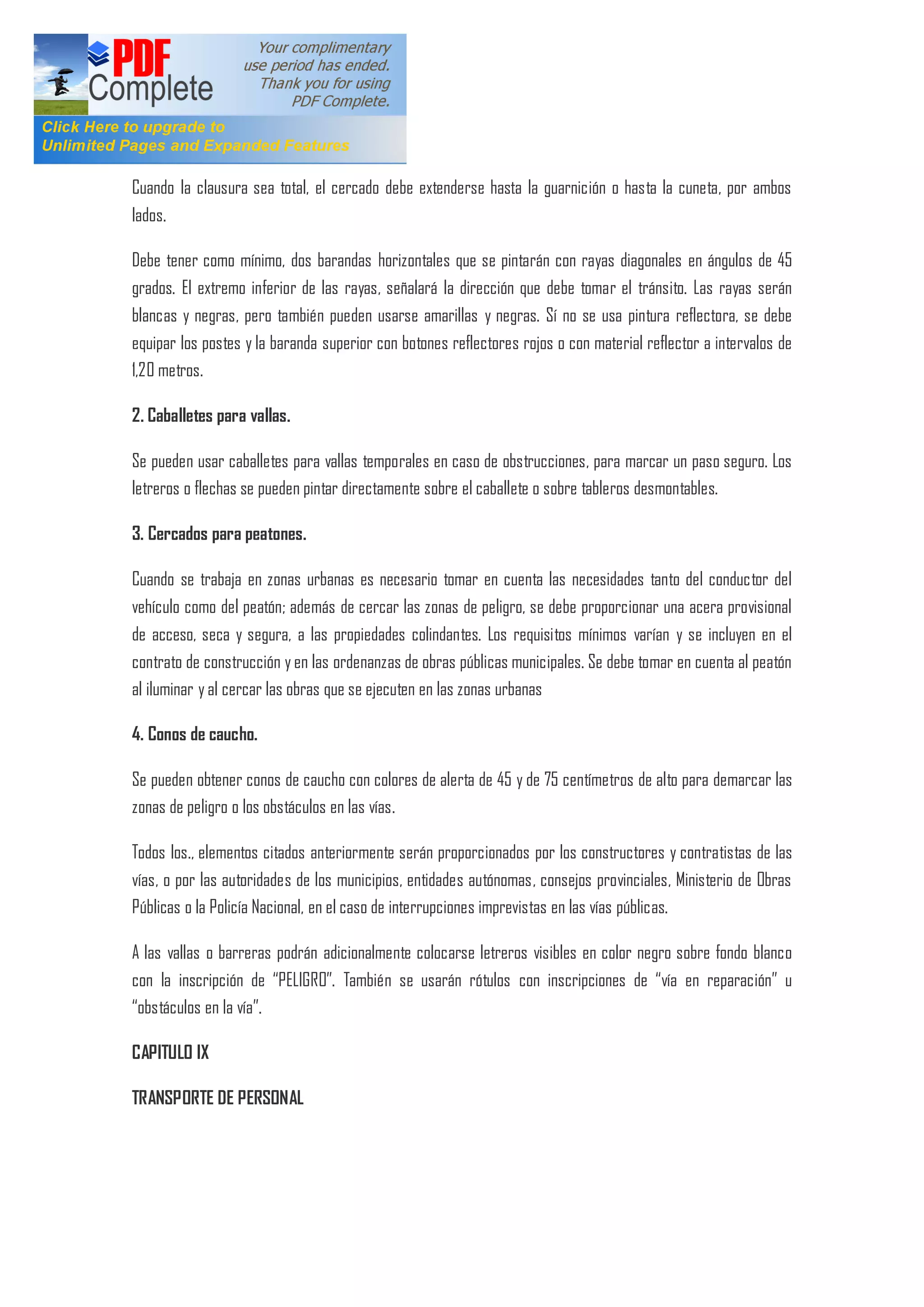 Cuando la clausura sea total, el cercado debe extenderse hasta la guarnición o hasta la cuneta, por ambos
lados.
Debe tener como mínimo, dos barandas horizontales que se pintarán con rayas diagonales en ángulos de 45
grados. El extremo inferior de las rayas, señalará la dirección que debe tomar el tránsito. Las rayas serán
blancas y negras, pero también pueden usarse amarillas y negras. Sí no se usa pintura reflectora, se debe
equipar los postes y la baranda superior con botones reflectores rojos o con material reflector a intervalos de
1,20 metros.
2. Caballetes para vallas.
Se pueden usar caballetes para vallas temporales en caso de obstrucciones, para marcar un paso seguro. Los
letreros o flechas se pueden pintar directamente sobre el caballete o sobre tableros desmontables.
3. Cercados para peatones.
Cuando se trabaja en zonas urbanas es necesario tomar en cuenta las necesidades tanto del conductor del
vehículo como del peatón; además de cercar las zonas de peligro, se debe proporcionar una acera provisional
de acceso, seca y segura, a las propiedades colindantes. Los requisitos mínimos varían y se incluyen en el
contrato de construcción y en las ordenanzas de obras públicas municipales. Se debe tomar en cuenta al peatón
al iluminar y al cercar las obras que se ejecuten en las zonas urbanas
4. Conos de caucho.
Se pueden obtener conos de caucho con colores de alerta de 45 y de 75 centímetros de alto para demarcar las
zonas de peligro o los obstáculos en las vías.
Todos los., elementos citados anteriormente serán proporcionados por los constructores y contratistas de las
vías, o por las autoridades de los municipios, entidades autónomas, consejos provinciales, Ministerio de Obras
Públicas o la Policía Nacional, en el caso de interrupciones imprevistas en las vías públicas.
A las vallas o barreras podrán adicionalmente colocarse letreros visibles en color negro sobre fondo blanco
con la inscripción de PELIGRO . También se usarán rótulos con inscripciones de vía en reparación u
obstáculos en la vía .
CAPITULO IX
TRANSPORTE DE PERSONAL
 