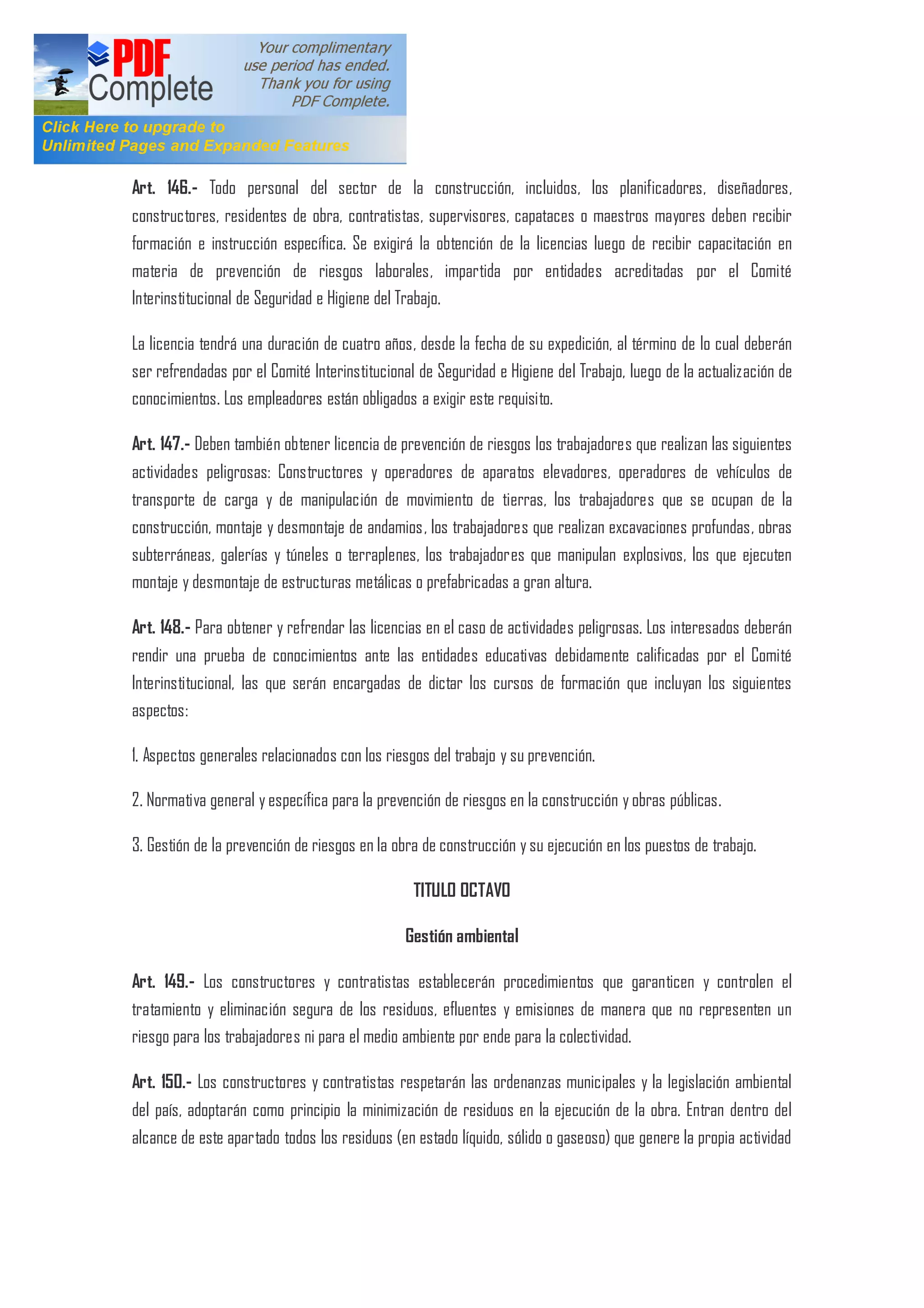 Art. 146.- Todo personal del sector de la construcción, incluidos, los planificadores, diseñadores,
constructores, residentes de obra, contratistas, supervisores, capataces o maestros mayores deben recibir
formación e instrucción específica. Se exigirá la obtención de la licencias luego de recibir capacitación en
materia de prevención de riesgos laborales, impartida por entidades acreditadas por el Comité
Interinstitucional de Seguridad e Higiene del Trabajo.
La licencia tendrá una duración de cuatro años, desde la fecha de su expedición, al término de lo cual deberán
ser refrendadas por el Comité Interinstitucional de Seguridad e Higiene del Trabajo, luego de la actualización de
conocimientos. Los empleadores están obligados a exigir este requisito.
Art. 147.- Deben también obtener licencia de prevención de riesgos los trabajadores que realizan las siguientes
actividades peligrosas: Constructores y operadores de aparatos elevadores, operadores de vehículos de
transporte de carga y de manipulación de movimiento de tierras, los trabajadores que se ocupan de la
construcción, montaje y desmontaje de andamios, los trabajadores que realizan excavaciones profundas, obras
subterráneas, galerías y túneles o terraplenes, los trabajadores que manipulan explosivos, los que ejecuten
montaje y desmontaje de estructuras metálicas o prefabricadas a gran altura.
Art. 148.- Para obtener y refrendar las licencias en el caso de actividades peligrosas. Los interesados deberán
rendir una prueba de conocimientos ante las entidades educativas debidamente calificadas por el Comité
Interinstitucional, las que serán encargadas de dictar los cursos de formación que incluyan los siguientes
aspectos:
1. Aspectos generales relacionados con los riesgos del trabajo y su prevención.
2. Normativa general y específica para la prevención de riesgos en la construcción y obras públicas.
3. Gestión de la prevención de riesgos en la obra de construcción y su ejecución en los puestos de trabajo.
TITULO OCTAVO
Gestión ambiental
Art. 149.- Los constructores y contratistas establecerán procedimientos que garanticen y controlen el
tratamiento y eliminación segura de los residuos, efluentes y emisiones de manera que no representen un
riesgo para los trabajadores ni para el medio ambiente por ende para la colectividad.
Art. 150.- Los constructores y contratistas respetarán las ordenanzas municipales y la legislación ambiental
del país, adoptarán como principio la minimización de residuos en la ejecución de la obra. Entran dentro del
alcance de este apartado todos los residuos (en estado líquido, sólido o gaseoso) que genere la propia actividad
 