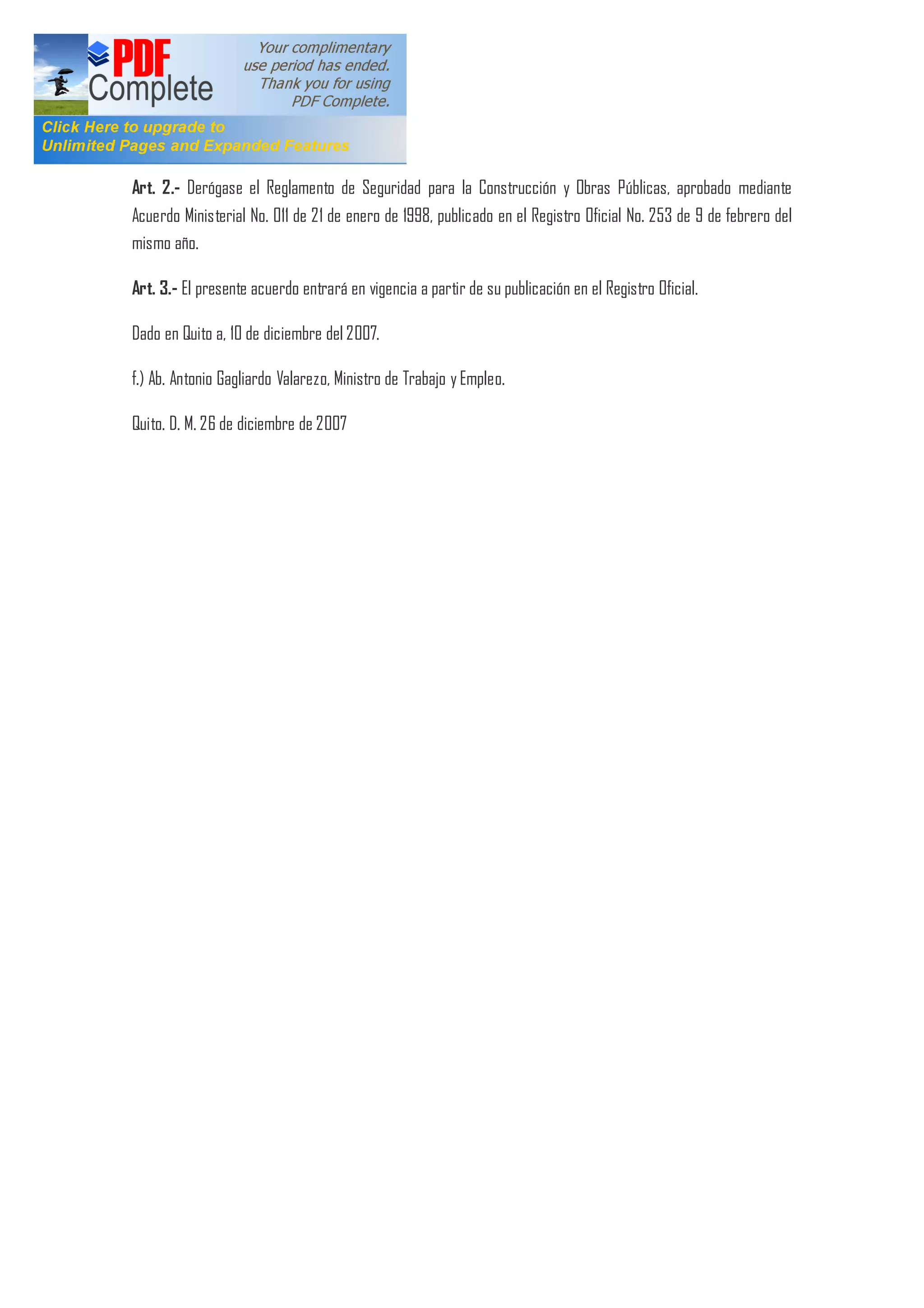 Art. 2.- Derógase el Reglamento de Seguridad para la Construcción y Obras Públicas, aprobado mediante
Acuerdo Ministerial No. 011 de 21 de enero de 1998, publicado en el Registro Oficial No. 253 de 9 de febrero del
mismo año.
Art. 3.- El presente acuerdo entrará en vigencia a partir de su publicación en el Registro Oficial.
Dado en Quito a, 10 de diciembre del 2007.
f.) Ab. Antonio Gagliardo Valarezo, Ministro de Trabajo y Empleo.
Quito. D. M. 26 de diciembre de 2007
 