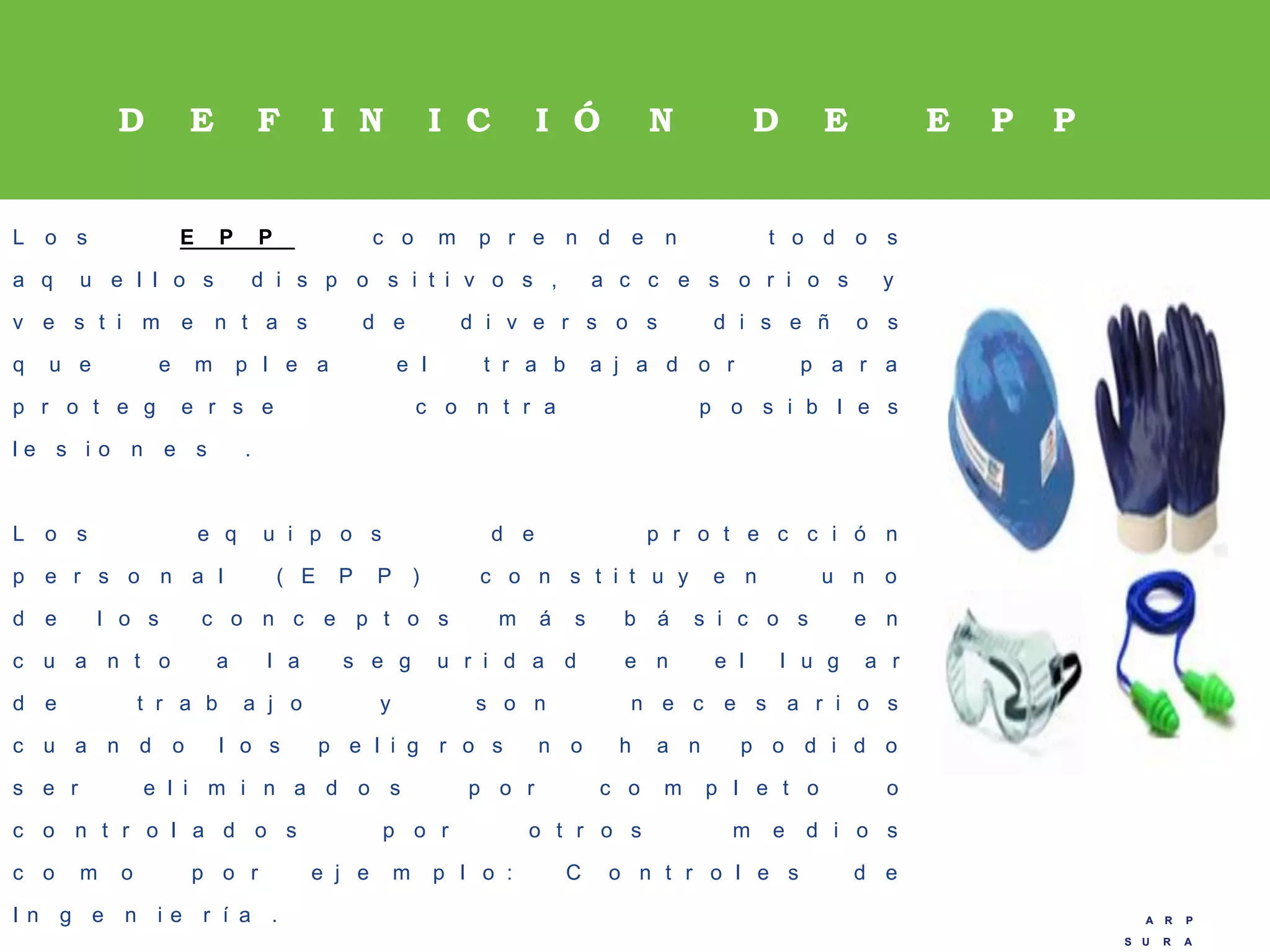 A R P
S U R A
A R P
S U R A
D E F I N I C I Ó N D E E P P
L o s E P P c o m p r e n d e n t o d o s
a q u e l l o s d i s p o s i t i v o s , a c c e s o r i o s y
v e s t i m e n t a s d e d i v e r s o s d i s e ñ o s
q u e e m p l e a e l t r a b a j a d o r p a r a
p r o t e g e r s e c o n t r a p o s i b l e s
l e s i o n e s .
L o s e q u i p o s d e p r o t e c c i ó n
p e r s o n a l ( E P P ) c o n s t i t u y e n u n o
d e l o s c o n c e p t o s m á s b á s i c o s e n
c u a n t o a l a s e g u r i d a d e n e l l u g a r
d e t r a b a j o y s o n n e c e s a r i o s
c u a n d o l o s p e l i g r o s n o h a n p o d i d o
s e r e l i m i n a d o s p o r c o m p l e t o o
c o n t r o l a d o s p o r o t r o s m e d i o s
c o m o p o r e j e m p l o : C o n t r o l e s d e
I n g e n i e r í a .
 
