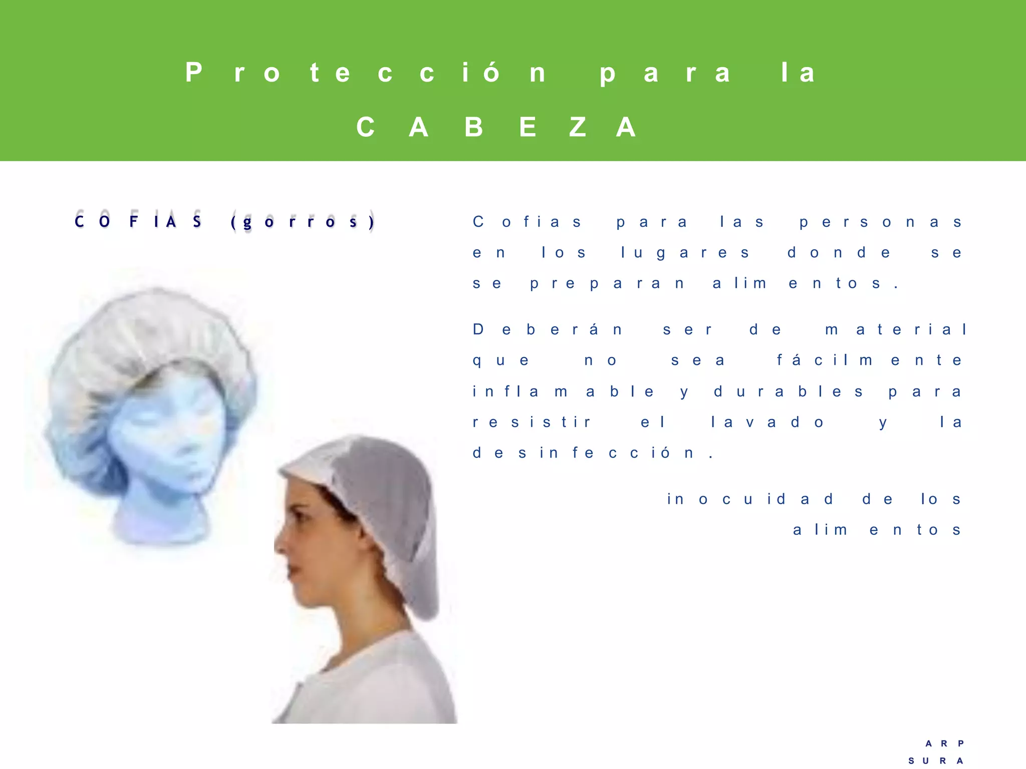 A R P
S U R A
A R P
S U R A
C O F I A S ( g o r r o s ) C o f i a s p a r a l a s p e r s o n a s
e n l o s l u g a r e s d o n d e s e
s e p r e p a r a n a l i m e n t o s .
D e b e r á n s e r d e m a t e r i a l
q u e n o s e a f á c i l m e n t e
i n f l a m a b l e y d u r a b l e s p a r a
r e s i s t i r e l l a v a d o y l a
d e s i n f e c c i ó n .
i n o c u i d a d d e l o s
a l i m e n t o s
P r o t e c c i ó n p a r a l a
C A B E Z A
 