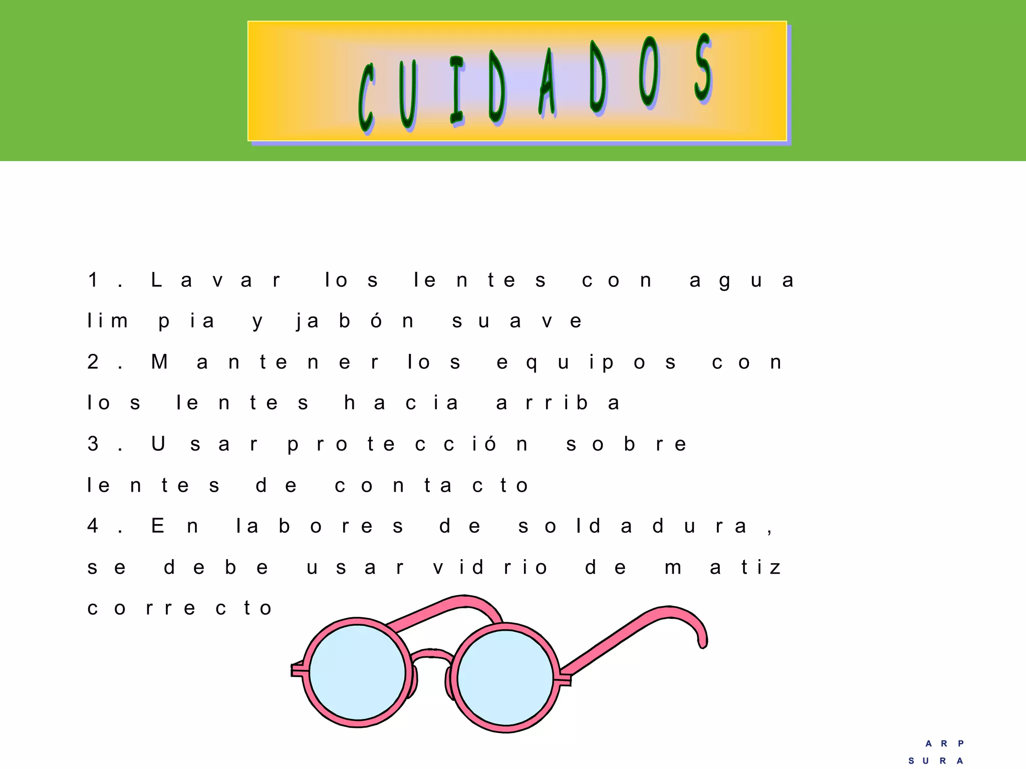 A R P
S U R A
A R P
S U R A
1 . L a v a r l o s l e n t e s c o n a g u a
l i m p i a y j a b ó n s u a v e
2 . M a n t e n e r l o s e q u i p o s c o n
l o s l e n t e s h a c i a a r r i b a
3 . U s a r p r o t e c c i ó n s o b r e
l e n t e s d e c o n t a c t o
4 . E n l a b o r e s d e s o l d a d u r a ,
s e d e b e u s a r v i d r i o d e m a t i z
c o r r e c t o
 