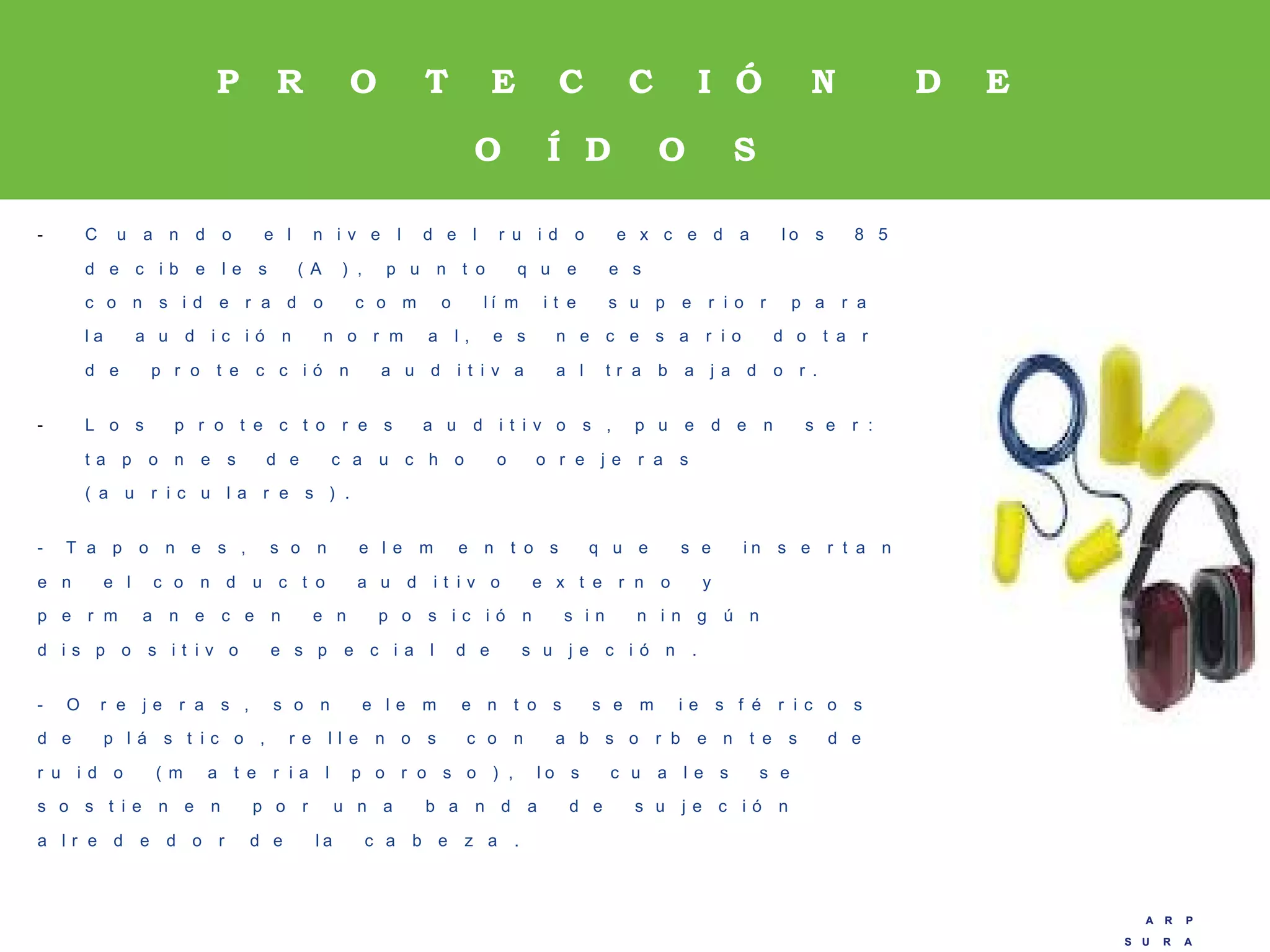 A R P
S U R A
A R P
S U R A
P R O T E C C I Ó N D E
O Í D O S
- C u a n d o e l n i v e l d e l r u i d o e x c e d a l o s 8 5
d e c i b e l e s ( A ) , p u n t o q u e e s
c o n s i d e r a d o c o m o l í m i t e s u p e r i o r p a r a
l a a u d i c i ó n n o r m a l , e s n e c e s a r i o d o t a r
d e p r o t e c c i ó n a u d i t i v a a l t r a b a j a d o r .
- L o s p r o t e c t o r e s a u d i t i v o s , p u e d e n s e r :
t a p o n e s d e c a u c h o o o r e j e r a s
( a u r i c u l a r e s ) .
- T a p o n e s , s o n e l e m e n t o s q u e s e i n s e r t a n
e n e l c o n d u c t o a u d i t i v o e x t e r n o y
p e r m a n e c e n e n p o s i c i ó n s i n n i n g ú n
d i s p o s i t i v o e s p e c i a l d e s u j e c i ó n .
- O r e j e r a s , s o n e l e m e n t o s s e m i e s f é r i c o s
d e p l á s t i c o , r e l l e n o s c o n a b s o r b e n t e s d e
r u i d o ( m a t e r i a l p o r o s o ) , l o s c u a l e s s e
s o s t i e n e n p o r u n a b a n d a d e s u j e c i ó n
a l r e d e d o r d e l a c a b e z a .
 