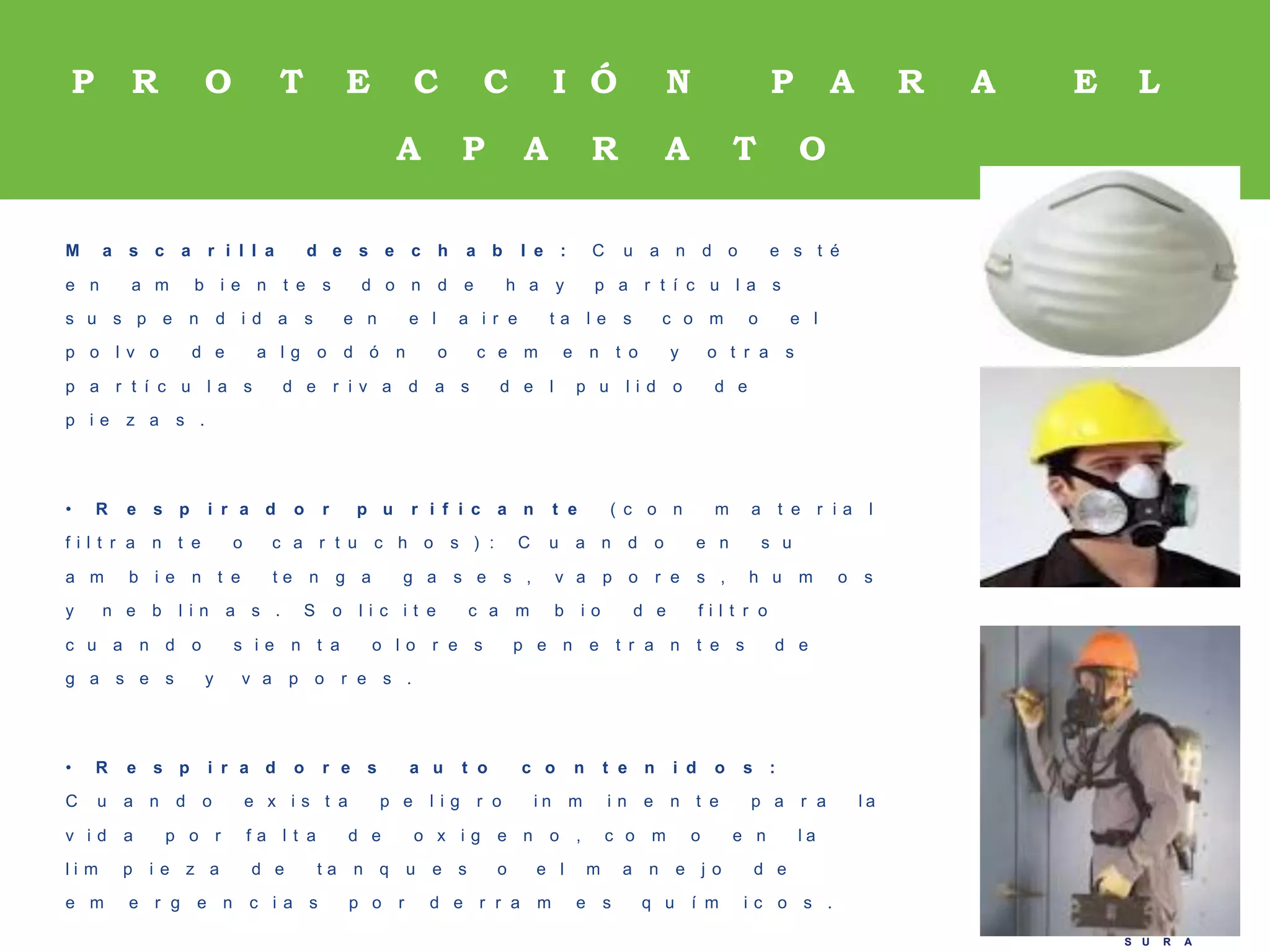 A R P
S U R A
A R P
S U R A
M a s c a r i l l a d e s e c h a b l e : C u a n d o e s t é
e n a m b i e n t e s d o n d e h a y p a r t í c u l a s
s u s p e n d i d a s e n e l a i r e t a l e s c o m o e l
p o l v o d e a l g o d ó n o c e m e n t o y o t r a s
p a r t í c u l a s d e r i v a d a s d e l p u l i d o d e
p i e z a s .
• R e s p i r a d o r p u r i f i c a n t e ( c o n m a t e r i a l
f i l t r a n t e o c a r t u c h o s ) : C u a n d o e n s u
a m b i e n t e t e n g a g a s e s , v a p o r e s , h u m o s
y n e b l i n a s . S o l i c i t e c a m b i o d e f i l t r o
c u a n d o s i e n t a o l o r e s p e n e t r a n t e s d e
g a s e s y v a p o r e s .
• R e s p i r a d o r e s a u t o c o n t e n i d o s :
C u a n d o e x i s t a p e l i g r o i n m i n e n t e p a r a l a
v i d a p o r f a l t a d e o x i g e n o , c o m o e n l a
l i m p i e z a d e t a n q u e s o e l m a n e j o d e
e m e r g e n c i a s p o r d e r r a m e s q u í m i c o s .
P R O T E C C I Ó N P A R A E L
A P A R A T O
R E S P I R A T O R I O
 