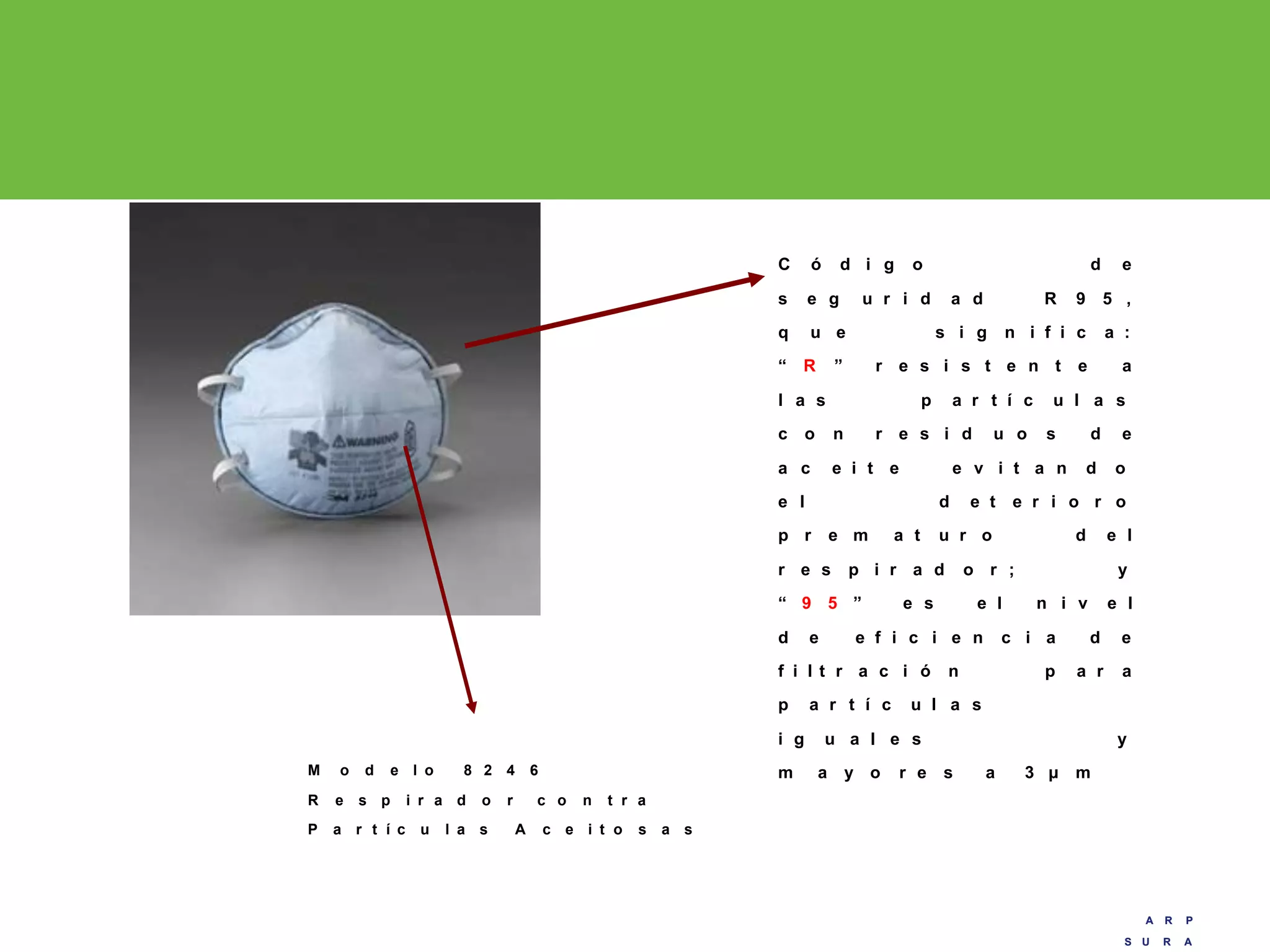 A R P
S U R A
A R P
S U R A
C ó d i g o d e
s e g u r i d a d R 9 5 ,
q u e s i g n i f i c a :
“ R ” r e s i s t e n t e a
l a s p a r t í c u l a s
c o n r e s i d u o s d e
a c e i t e e v i t a n d o
e l d e t e r i o r o
p r e m a t u r o d e l
r e s p i r a d o r ; y
“ 9 5 ” e s e l n i v e l
d e e f i c i e n c i a d e
f i l t r a c i ó n p a r a
p a r t í c u l a s
i g u a l e s y
m a y o r e s a 3 µ mM o d e l o 8 2 4 6
R e s p i r a d o r c o n t r a
P a r t í c u l a s A c e i t o s a s
 