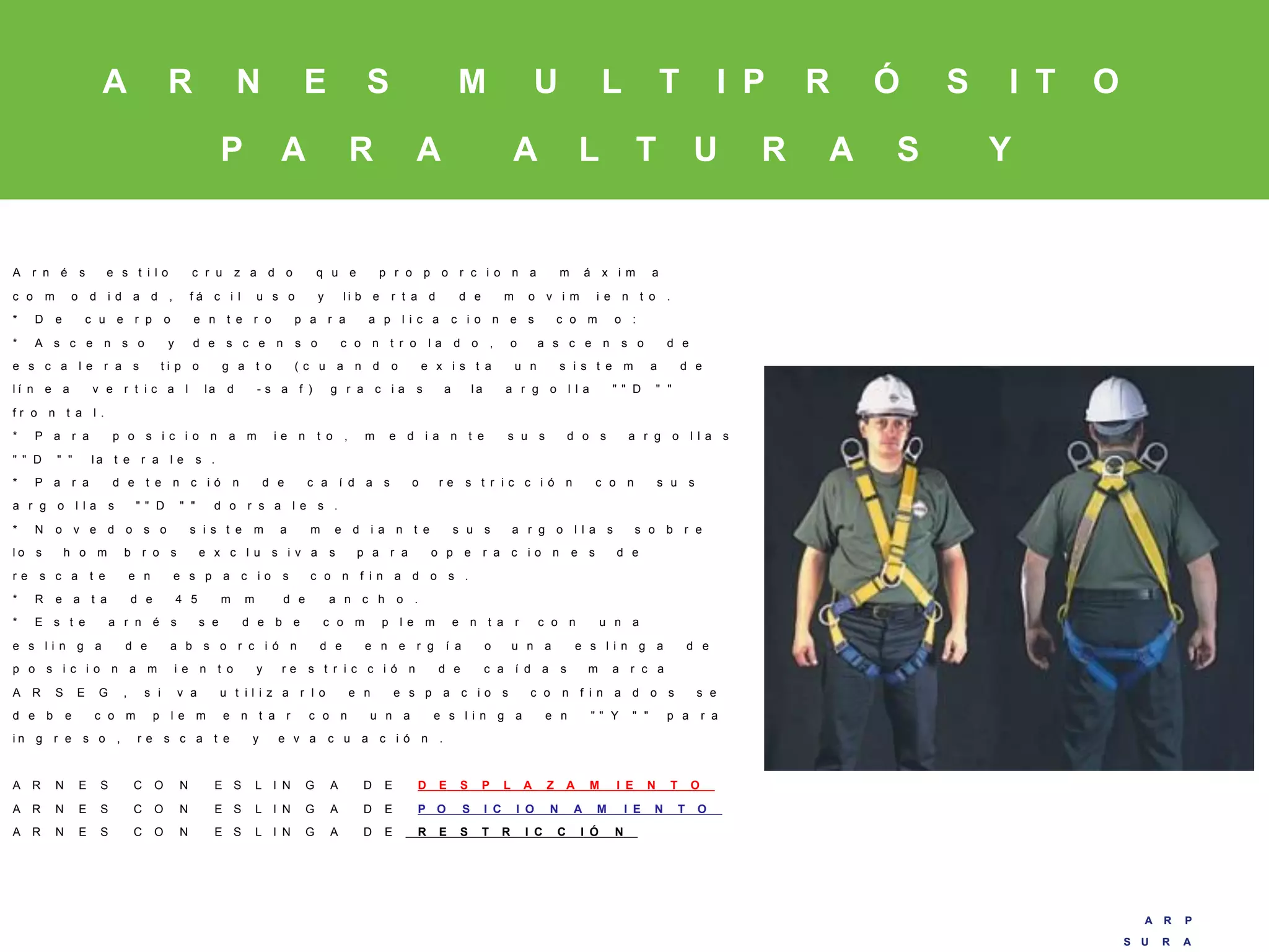 A R P
S U R A
A R P
S U R A
A R N E S M U L T I P R Ó S I T O
P A R A A L T U R A S Y
E S P A C I O S
C O N F I N A D O S
A r n é s e s t i l o c r u z a d o q u e p r o p o r c i o n a m á x i m a
c o m o d i d a d , f á c i l u s o y l i b e r t a d d e m o v i m i e n t o .
* D e c u e r p o e n t e r o p a r a a p l i c a c i o n e s c o m o :
* A s c e n s o y d e s c e n s o c o n t r o l a d o , o a s c e n s o d e
e s c a l e r a s t i p o g a t o ( c u a n d o e x i s t a u n s i s t e m a d e
l í n e a v e r t i c a l la d - s a f ) g r a c i a s a l a a r g o l l a " " D " "
f r o n t a l .
* P a r a p o s i c i o n a m i e n t o , m e d i a n t e s u s d o s a r g o l l a s
" " D " " l a t e r a l e s .
* P a r a d e t e n c i ó n d e c a í d a s o r e s t r i c c i ó n c o n s u s
a r g o l l a s " " D " " d o r s a l e s .
* N o v e d o s o s i s t e m a m e d i a n t e s u s a r g o l l a s s o b r e
l o s h o m b r o s e x c l u s i v a s p a r a o p e r a c i o n e s d e
r e s c a t e e n e s p a c i o s c o n f i n a d o s .
* R e a t a d e 4 5 m m d e a n c h o .
* E s t e a r n é s s e d e b e c o m p l e m e n t a r c o n u n a
e s l i n g a d e a b s o r c i ó n d e e n e r g í a o u n a e s l i n g a d e
p o s i c i o n a m i e n t o y r e s t r i c c i ó n d e c a í d a s m a r c a
A R S E G , s i v a u t i l i z a r l o e n e s p a c i o s c o n f i n a d o s s e
d e b e c o m p l e m e n t a r c o n u n a e s l i n g a e n " " Y " " p a r a
i n g r e s o , r e s c a t e y e v a c u a c i ó n .
A R N E S C O N E S L I N G A D E D E S P L A Z A M I E N T O
A R N E S C O N E S L I N G A D E P O S I C I O N A M I E N T O
A R N E S C O N E S L I N G A D E R E S T R I C C I Ó N
 