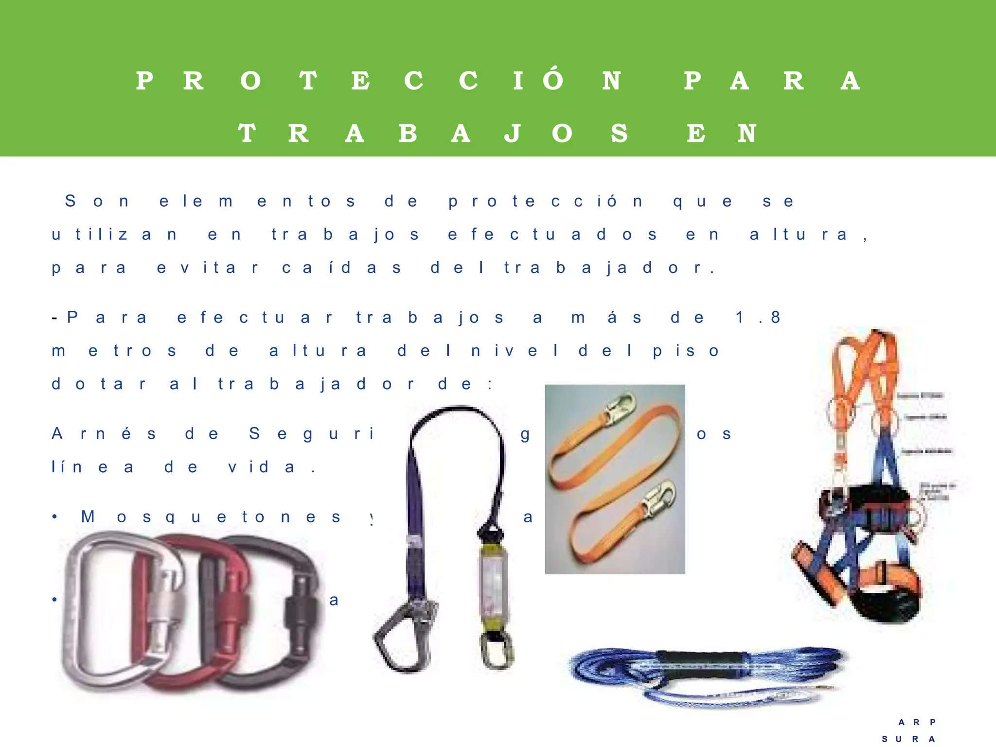 A R P
S U R A
A R P
S U R A
S o n e l e m e n t o s d e p r o t e c c i ó n q u e s e
u t i l i z a n e n t r a b a j o s e f e c t u a d o s e n a l t u r a ,
p a r a e v i t a r c a í d a s d e l t r a b a j a d o r .
- P a r a e f e c t u a r t r a b a j o s a m á s d e 1 . 8
m e t r o s d e a l t u r a d e l n i v e l d e l p i s o s e d e b e
d o t a r a l t r a b a j a d o r d e :
A r n é s d e S e g u r i d a d e n g a n c h a d o s a u n a
l í n e a d e v i d a .
• M o s q u e t o n e s y e s l i n g a s
• L í n e a d e v i d a
P R O T E C C I Ó N P A R A
T R A B A J O S E N
A L T U R A S .
 