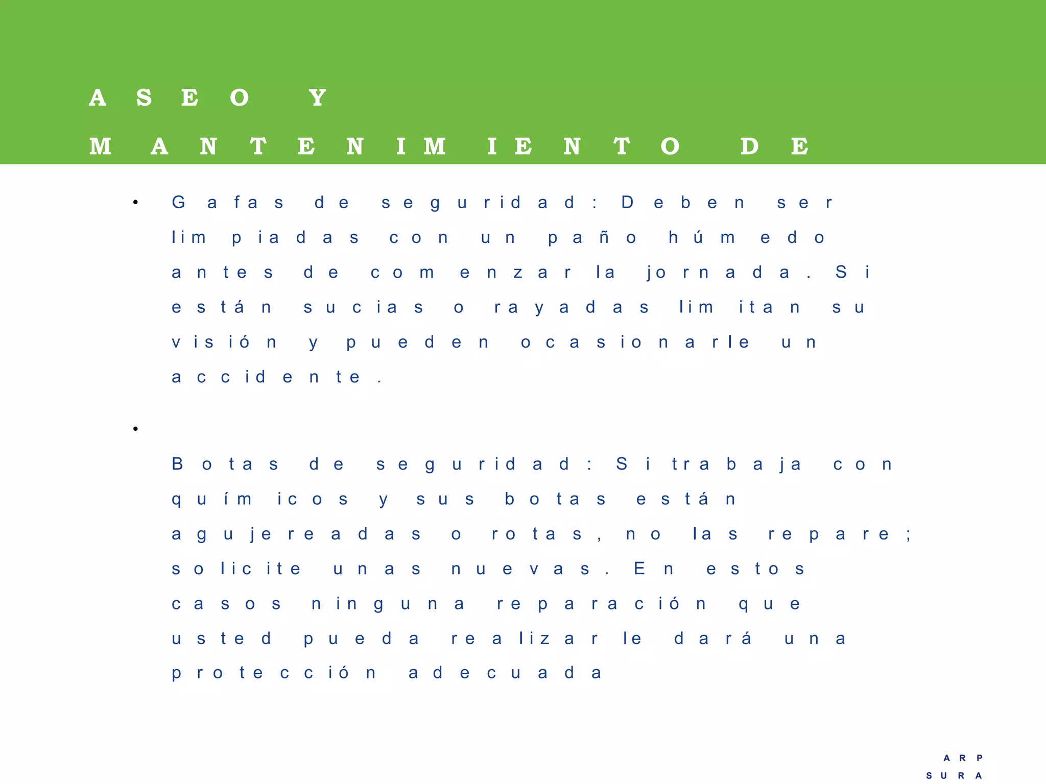 A R P
S U R A
A R P
S U R A
A S E O Y
M A N T E N I M I E N T O D E
L O S E P P• G a f a s d e s e g u r i d a d : D e b e n s e r
l i m p i a d a s c o n u n p a ñ o h ú m e d o
a n t e s d e c o m e n z a r l a j o r n a d a . S i
e s t á n s u c i a s o r a y a d a s l i m i t a n s u
v i s i ó n y p u e d e n o c a s i o n a r l e u n
a c c i d e n t e .
•
B o t a s d e s e g u r i d a d : S i t r a b a j a c o n
q u í m i c o s y s u s b o t a s e s t á n
a g u j e r e a d a s o r o t a s , n o l a s r e p a r e ;
s o l i c i t e u n a s n u e v a s . E n e s t o s
c a s o s n i n g u n a r e p a r a c i ó n q u e
u s t e d p u e d a r e a l i z a r l e d a r á u n a
p r o t e c c i ó n a d e c u a d a
 