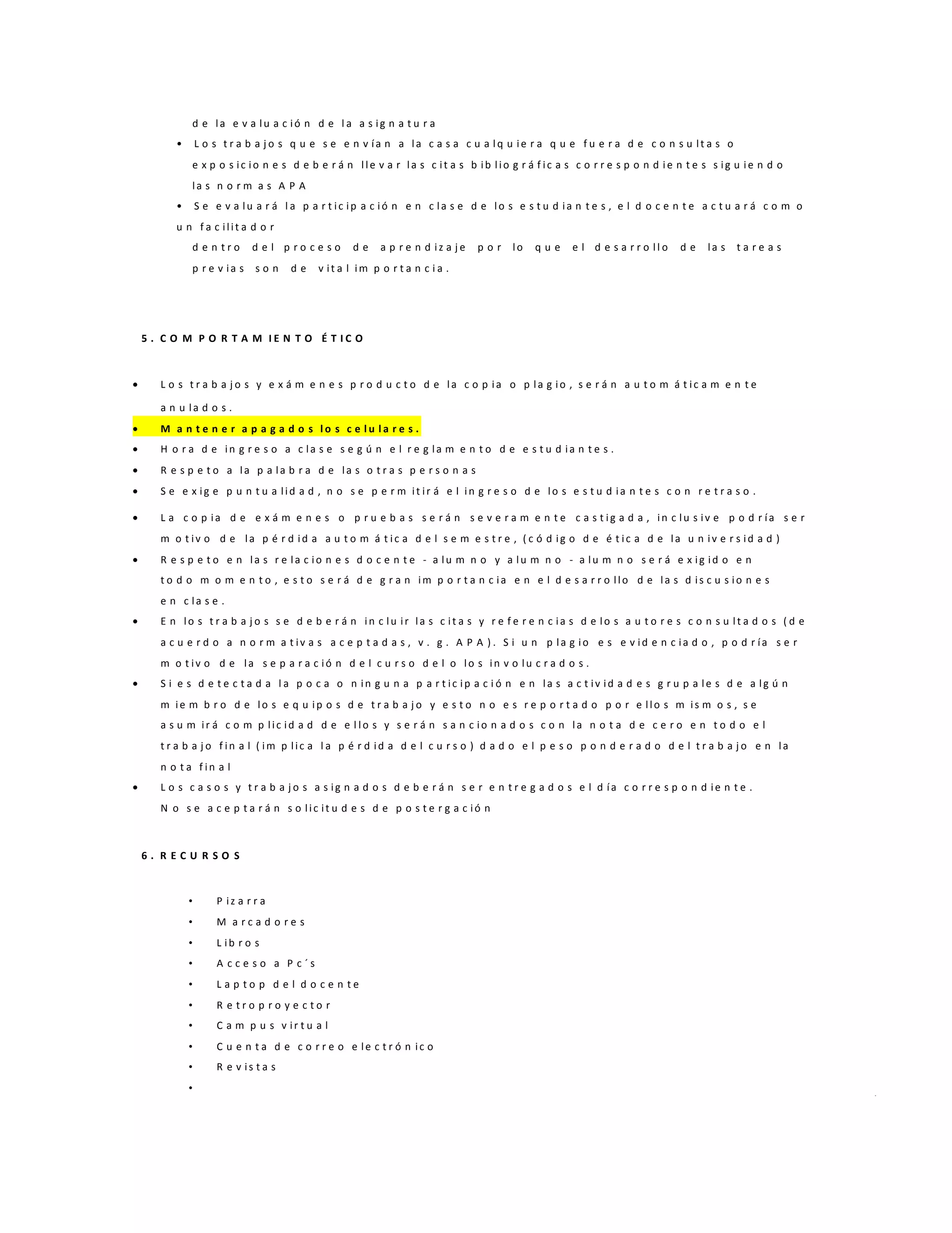 d e la e v a lu a c ió n d e l a a s ig n a t u r a
• L o s t r a b a j o s q u e s e e n v ía n a la c a s a c u a lq u ie r a q u e f u e r a d e c o n s u lt a s o
e x p o s ic io n e s d e b e r á n lle v a r la s c it a s b ib lio g r á f ic a s c o r r e s p o n d ie n t e s s ig u ie n d o
la s n o r m a s A P A
• S e e v a lu a r á l a p a r t ic ip a c ió n e n c la s e d e lo s e s t u d ia n t e s , e l d o c e n t e a c t u a r á c o m o
u n f a c ilit a d o r
d e n t r o d e l p r o c e s o d e a p r e n d iz a j e p o r lo q u e e l d e s a r r o ll o d e la s t a r e a s
p r e v ia s s o n d e v it a l im p o r t a n c i a .
5 . C O M P O R T A M I E N T O É T I C O
 L o s t r a b a j o s y e x á m e n e s p r o d u c t o d e la c o p ia o p la g io , s e r á n a u t o m á t ic a m e n t e
a n u la d o s .
 M a n t e n e r a p a g a d o s l o s c e l u l a r e s .
 H o r a d e in g r e s o a c la s e s e g ú n e l r e g la m e n t o d e e s t u d ia n t e s .
 R e s p e t o a la p a la b r a d e la s o t r a s p e r s o n a s
 S e e x ig e p u n t u a lid a d , n o s e p e r m it ir á e l in g r e s o d e lo s e s t u d ia n t e s c o n r e t r a s o .
 L a c o p ia d e e x á m e n e s o p r u e b a s s e r á n s e v e r a m e n t e c a s t ig a d a , in c lu s iv e p o d r ía s e r
m o t iv o d e la p é r d id a a u t o m á t ic a d e l s e m e s t r e , ( c ó d ig o d e é t ic a d e la u n iv e r s id a d )
 R e s p e t o e n la s r e la c io n e s d o c e n t e - a lu m n o y a lu m n o - a lu m n o s e r á e x ig id o e n
t o d o m o m e n t o , e s t o s e r á d e g r a n im p o r t a n c ia e n e l d e s a r r o llo d e la s d is c u s io n e s
e n c la s e .
 E n lo s t r a b a j o s s e d e b e r á n in c lu ir la s c it a s y r e f e r e n c ia s d e lo s a u t o r e s c o n s u lt a d o s ( d e
a c u e r d o a n o r m a t iv a s a c e p t a d a s , v . g . A P A ) . S i u n p la g io e s e v id e n c ia d o , p o d r ía s e r
m o t iv o d e la s e p a r a c ió n d e l c u r s o d e l o lo s in v o lu c r a d o s .
 S i e s d e t e c t a d a l a p o c a o n in g u n a p a r t ic ip a c i ó n e n la s a c t iv id a d e s g r u p a le s d e a lg ú n
m ie m b r o d e lo s e q u ip o s d e t r a b a j o y e s t o n o e s r e p o r t a d o p o r e llo s m is m o s , s e
a s u m ir á c o m p lic id a d d e e l lo s y s e r á n s a n c io n a d o s c o n la n o t a d e c e r o e n t o d o e l
t r a b a j o f in a l ( im p lic a l a p é r d id a d e l c u r s o ) d a d o e l p e s o p o n d e r a d o d e l t r a b a j o e n la
n o t a f in a l
 L o s c a s o s y t r a b a j o s a s ig n a d o s d e b e r á n s e r e n t r e g a d o s e l d ía c o r r e s p o n d ie n t e .
N o s e a c e p t a r á n s o lic it u d e s d e p o s t e r g a c ió n
6 . R E C U R S O S
• P iz a r r a
• M a r c a d o r e s
• L ib r o s
• A c c e s o a P c ´ s
• L a p t o p d e l d o c e n t e
• R e t r o p r o y e c t o r
• C a m p u s v ir t u a l
• C u e n t a d e c o r r e o e le c t r ó n ic o
• R e v is t a s
•
 