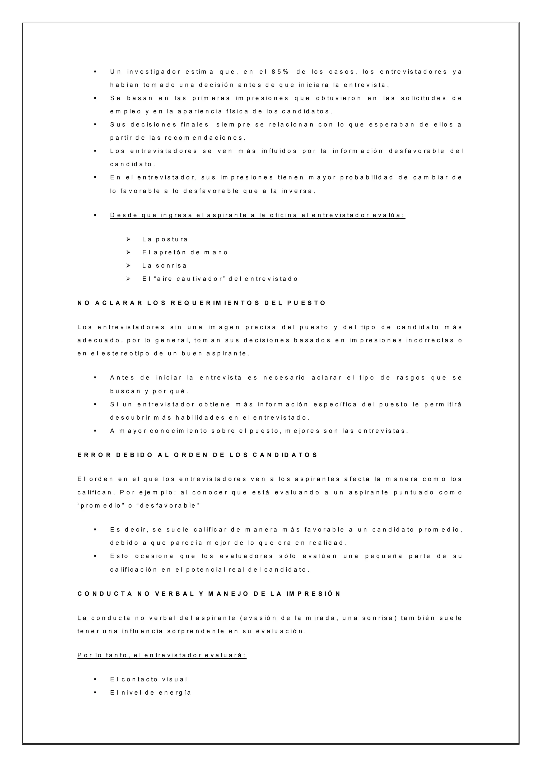  U n in v e s t ig a d o r e s t im a q u e , e n e l 8 5 % d e lo s c a s o s , lo s e n t r e v is t a d o r e s y a
h a b í a n t o m a d o u n a d e c is ió n a n t e s d e q u e i n ic i a r a la e n t r e v i s t a .
 S e b a s a n e n la s p r im e r a s im p r e s io n e s q u e o b t u v i e r o n e n l a s s o li c it u d e s d e
e m p le o y e n l a a p a r i e n c ia f í s ic a d e lo s c a n d id a t o s .
 S u s d e c is io n e s f i n a le s s ie m p r e s e r e l a c i o n a n c o n l o q u e e s p e r a b a n d e e llo s a
p a r t i r d e la s r e c o m e n d a c io n e s .
 L o s e n t r e v is t a d o r e s s e v e n m á s in f lu i d o s p o r la in f o r m a c ió n d e s f a v o r a b le d e l
c a n d id a t o .
 E n e l e n t r e v i s t a d o r , s u s im p r e s i o n e s t i e n e n m a y o r p r o b a b ili d a d d e c a m b i a r d e
lo f a v o r a b l e a lo d e s f a v o r a b le q u e a l a i n v e r s a .
 D e s d e q u e in g r e s a e l a s p ir a n t e a la o f ic i n a e l e n t r e v i s t a d o r e v a lú a :
 L a p o s t u r a
 E l a p r e t ó n d e m a n o
 L a s o n r i s a
 E l “ a ir e c a u t iv a d o r ” d e l e n t r e v i s t a d o
N O A C L A R A R L O S R E Q U E R I M I E N T O S D E L P U E S T O
L o s e n t r e v is t a d o r e s s i n u n a im a g e n p r e c i s a d e l p u e s t o y d e l t ip o d e c a n d i d a t o m á s
a d e c u a d o , p o r lo g e n e r a l, t o m a n s u s d e c is i o n e s b a s a d o s e n i m p r e s io n e s in c o r r e c t a s o
e n e l e s t e r e o t i p o d e u n b u e n a s p i r a n t e .
 A n t e s d e i n ic i a r la e n t r e v i s t a e s n e c e s a r io a c l a r a r e l t ip o d e r a s g o s q u e s e
b u s c a n y p o r q u é .
 S i u n e n t r e v is t a d o r o b t ie n e m á s in f o r m a c ió n e s p e c í f ic a d e l p u e s t o le p e r m it ir á
d e s c u b r ir m á s h a b ili d a d e s e n e l e n t r e v is t a d o .
 A m a y o r c o n o c im ie n t o s o b r e e l p u e s t o , m e j o r e s s o n l a s e n t r e v i s t a s .
E R R O R D E B I D O A L O R D E N D E L O S C A N D I D A T O S
E l o r d e n e n e l q u e l o s e n t r e v is t a d o r e s v e n a lo s a s p ir a n t e s a f e c t a l a m a n e r a c o m o lo s
c a lif i c a n . P o r e je m p l o : a l c o n o c e r q u e e s t á e v a lu a n d o a u n a s p ir a n t e p u n t u a d o c o m o
“ p r o m e d io ” o “ d e s f a v o r a b le ”
 E s d e c ir , s e s u e le c a l if ic a r d e m a n e r a m á s f a v o r a b l e a u n c a n d id a t o p r o m e d io ,
d e b i d o a q u e p a r e c í a m e jo r d e lo q u e e r a e n r e a li d a d .
 E s t o o c a s io n a q u e lo s e v a lu a d o r e s s ó lo e v a l ú e n u n a p e q u e ñ a p a r t e d e s u
c a lif i c a c ió n e n e l p o t e n c ia l r e a l d e l c a n d i d a t o .
C O N D U C T A N O V E R B A L Y M A N E J O D E L A I M P R E S I Ó N
L a c o n d u c t a n o v e r b a l d e l a s p ir a n t e ( e v a s ió n d e l a m ir a d a , u n a s o n r i s a ) t a m b i é n s u e le
t e n e r u n a i n f lu e n c ia s o r p r e n d e n t e e n s u e v a lu a c i ó n .
P o r l o t a n t o , e l e n t r e v is t a d o r e v a l u a r á :
 E l c o n t a c t o v is u a l
 E l n i v e l d e e n e r g í a
 