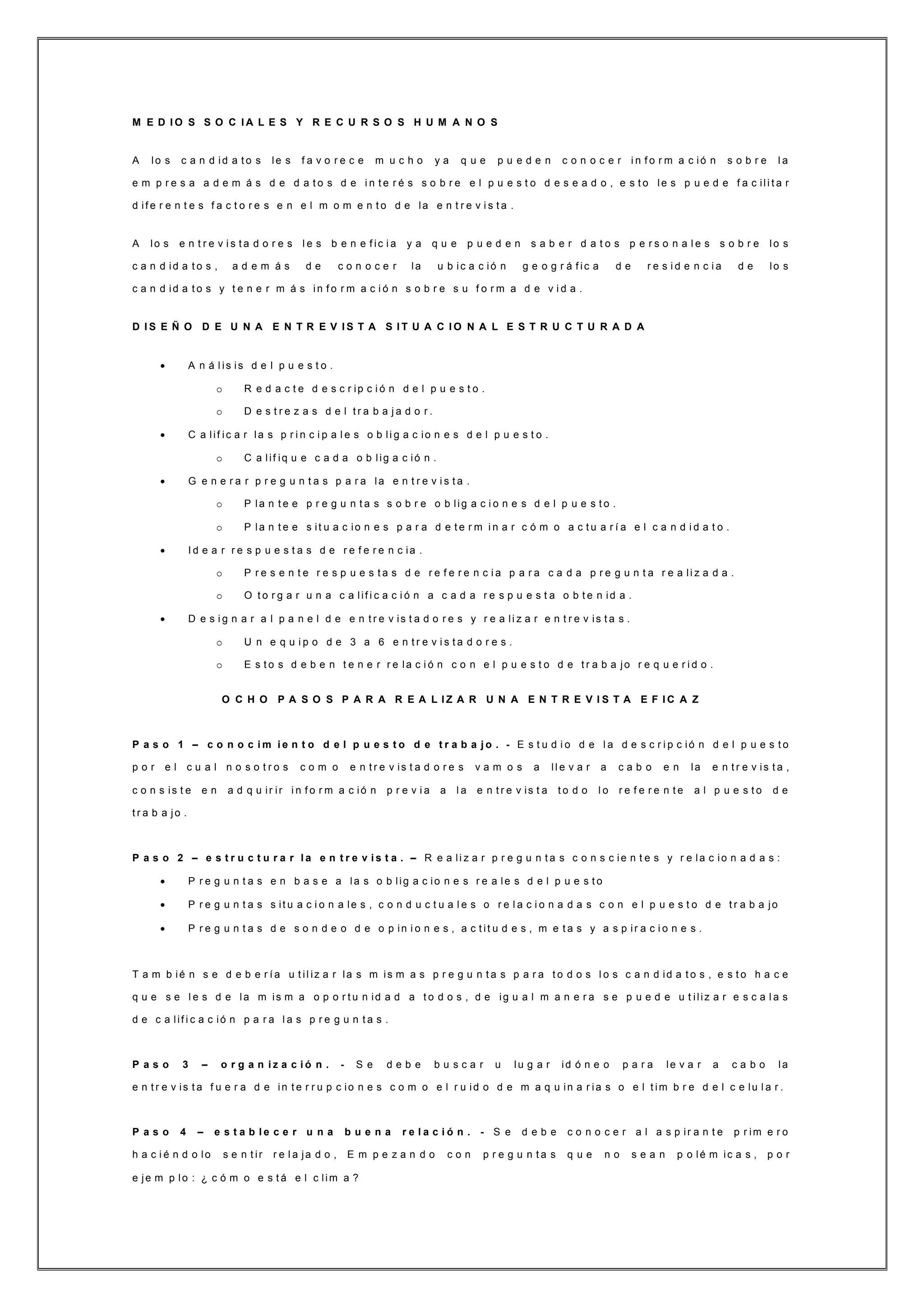 M E D I O S S O C I A L E S Y R E C U R S O S H U M A N O S
A lo s c a n d id a t o s le s f a v o r e c e m u c h o y a q u e p u e d e n c o n o c e r i n f o r m a c ió n s o b r e l a
e m p r e s a a d e m á s d e d a t o s d e i n t e r é s s o b r e e l p u e s t o d e s e a d o , e s t o le s p u e d e f a c ili t a r
d if e r e n t e s f a c t o r e s e n e l m o m e n t o d e la e n t r e v i s t a .
A lo s e n t r e v i s t a d o r e s l e s b e n e f ic i a y a q u e p u e d e n s a b e r d a t o s p e r s o n a l e s s o b r e lo s
c a n d id a t o s , a d e m á s d e c o n o c e r la u b ic a c ió n g e o g r á f ic a d e r e s i d e n c i a d e lo s
c a n d id a t o s y t e n e r m á s in f o r m a c i ó n s o b r e s u f o r m a d e v i d a .
D I S E Ñ O D E U N A E N T R E V I S T A S I T U A C I O N A L E S T R U C T U R A D A
 A n á l is is d e l p u e s t o .
o R e d a c t e d e s c r ip c i ó n d e l p u e s t o .
o D e s t r e z a s d e l t r a b a j a d o r .
 C a lif ic a r la s p r i n c i p a l e s o b li g a c io n e s d e l p u e s t o .
o C a lif iq u e c a d a o b lig a c ió n .
 G e n e r a r p r e g u n t a s p a r a la e n t r e v i s t a .
o P la n t e e p r e g u n t a s s o b r e o b lig a c i o n e s d e l p u e s t o .
o P la n t e e s it u a c io n e s p a r a d e t e r m i n a r c ó m o a c t u a r í a e l c a n d i d a t o .
 I d e a r r e s p u e s t a s d e r e f e r e n c ia .
o P r e s e n t e r e s p u e s t a s d e r e f e r e n c i a p a r a c a d a p r e g u n t a r e a li z a d a .
o O t o r g a r u n a c a lif i c a c i ó n a c a d a r e s p u e s t a o b t e n id a .
 D e s i g n a r a l p a n e l d e e n t r e v is t a d o r e s y r e a li z a r e n t r e v is t a s .
o U n e q u i p o d e 3 a 6 e n t r e v i s t a d o r e s .
o E s t o s d e b e n t e n e r r e la c i ó n c o n e l p u e s t o d e t r a b a jo r e q u e r i d o .
O C H O P A S O S P A R A R E A L I Z A R U N A E N T R E V I S T A E F I C A Z
P a s o 1 – c o n o c i m i e n t o d e l p u e s t o d e t r a b a j o . - E s t u d i o d e l a d e s c r i p c ió n d e l p u e s t o
p o r e l c u a l n o s o t r o s c o m o e n t r e v is t a d o r e s v a m o s a ll e v a r a c a b o e n la e n t r e v is t a ,
c o n s is t e e n a d q u ir ir i n f o r m a c ió n p r e v i a a l a e n t r e v is t a t o d o l o r e f e r e n t e a l p u e s t o d e
t r a b a jo .
P a s o 2 – e s t r u c t u r a r l a e n t r e v i s t a . – R e a li z a r p r e g u n t a s c o n s c ie n t e s y r e la c io n a d a s :
 P r e g u n t a s e n b a s e a la s o b lig a c io n e s r e a le s d e l p u e s t o
 P r e g u n t a s s it u a c i o n a le s , c o n d u c t u a l e s o r e l a c i o n a d a s c o n e l p u e s t o d e t r a b a jo
 P r e g u n t a s d e s o n d e o d e o p in i o n e s , a c t it u d e s , m e t a s y a s p ir a c i o n e s .
T a m b ié n s e d e b e r í a u t il iz a r la s m is m a s p r e g u n t a s p a r a t o d o s l o s c a n d id a t o s , e s t o h a c e
q u e s e l e s d e la m is m a o p o r t u n id a d a t o d o s , d e ig u a l m a n e r a s e p u e d e u t iliz a r e s c a l a s
d e c a lif i c a c ió n p a r a l a s p r e g u n t a s .
P a s o 3 – o r g a n i z a c i ó n . - S e d e b e b u s c a r u lu g a r id ó n e o p a r a le v a r a c a b o la
e n t r e v is t a f u e r a d e in t e r r u p c io n e s c o m o e l r u id o d e m a q u in a r ia s o e l t im b r e d e l c e lu l a r .
P a s o 4 – e s t a b l e c e r u n a b u e n a r e l a c i ó n . - S e d e b e c o n o c e r a l a s p ir a n t e p r im e r o
h a c i é n d o lo s e n t ir r e l a ja d o , E m p e z a n d o c o n p r e g u n t a s q u e n o s e a n p o lé m ic a s , p o r
e je m p lo : ¿ c ó m o e s t á e l c lim a ?
 