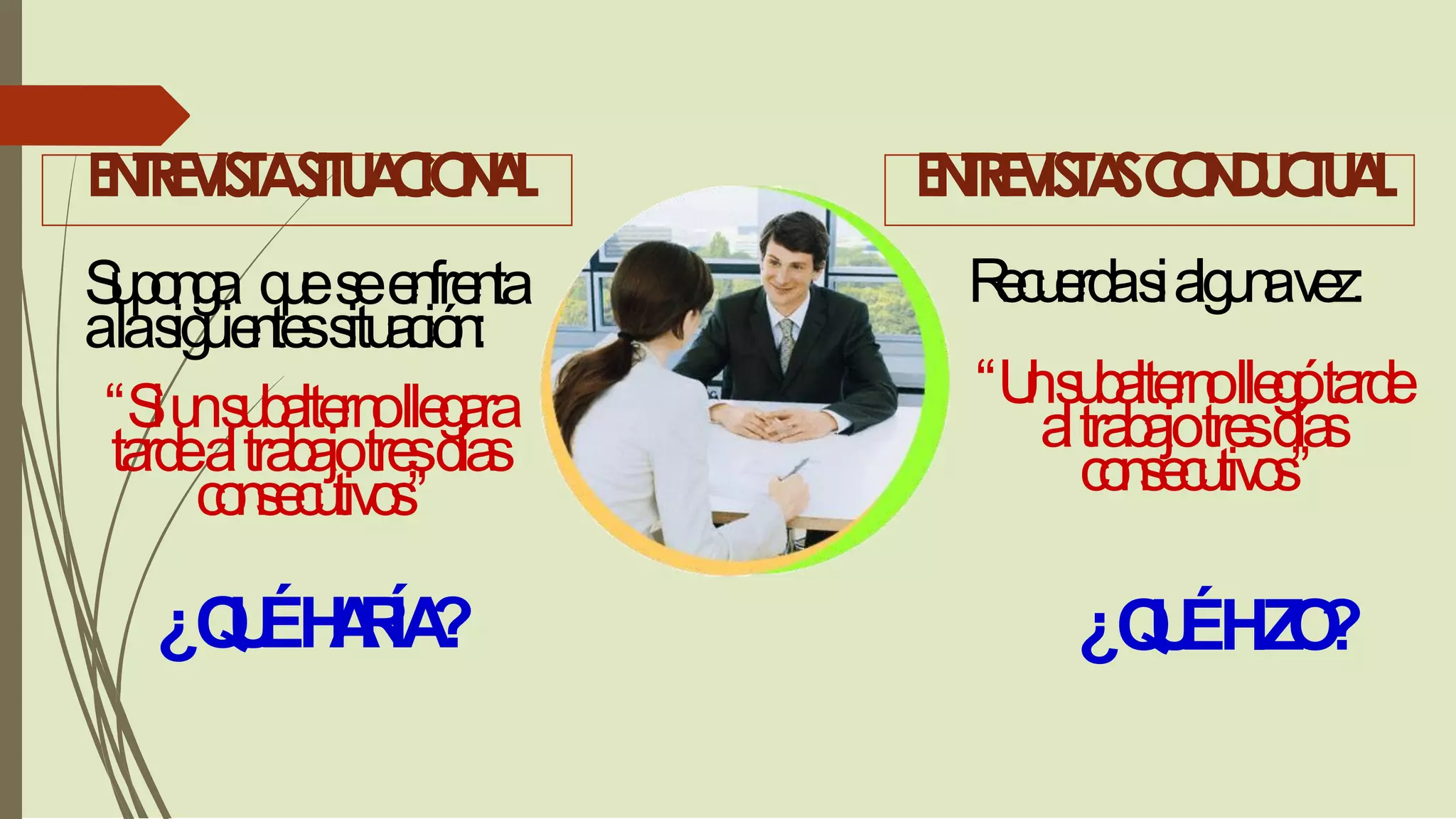 ENTREVISTASITUACIONAL ENTREVISTASCONDUCTUAL
Suponga queseenfrenta
alasiguientessituación:
“Siunsubalternollegara
tardealtrabajotresdías
consecutivos”
Recuerdasialgunavez:
“Unsubalternollegótarde
altrabajotresdías
consecutivos”
¿QUÉHARÍA? ¿QUÉHIZO?
 