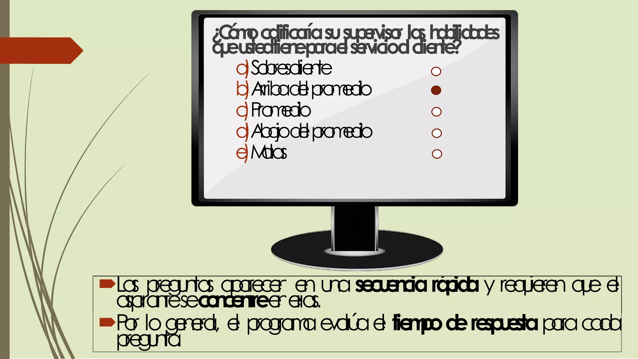 ¿Cómocalificaríasusupervisor lashabilidades
queustedtieneparaelservicioalcliente?
a)Sobresaliente
b)Arribadelpromedio
c)Promedio
d)Abajodelpromedio
e)Malas
Las preguntas aparecen en unasecuenciarápiday requieren que el
aspiranteseconcentreenellas.
Por logeneral, el programaevalúael tiempoderespuestaparacada
pregunta.
 
