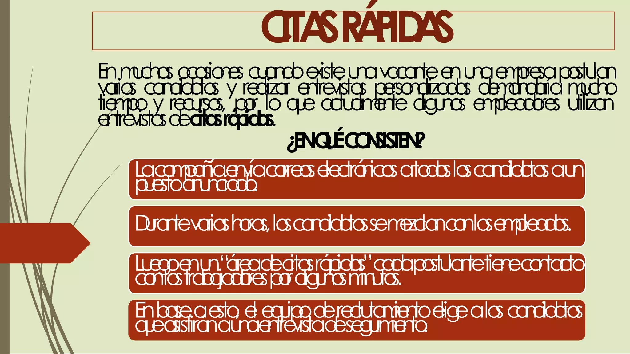 CITASRÁPIDAS
Enmuchasocasionescuandoexisteunavacanteenunaempresapostulan
varios candidatos y realizar entrevistas personalizadas demandaríamucho
tiempo y recursos, por lo que actualmente algunos empleadores utilizan
entrevistasdecitasrápidas.
¿ENQUÉCONSISTEN?
Lacompañíaenvíacorreoselectrónicosatodosloscandidatosaun
puestoanunciado.
Durantevariashoras,loscandidatossemezclanconlosempleados.
Luegoenun“áreadecitasrápidas”cadapostulantetienecontacto
conlostrabajadoresporalgunosminutos.
Enbaseaesto, el equipodereclutamientoeligealoscandidatos
queasistiránaunaentrevistadeseguimiento.
 