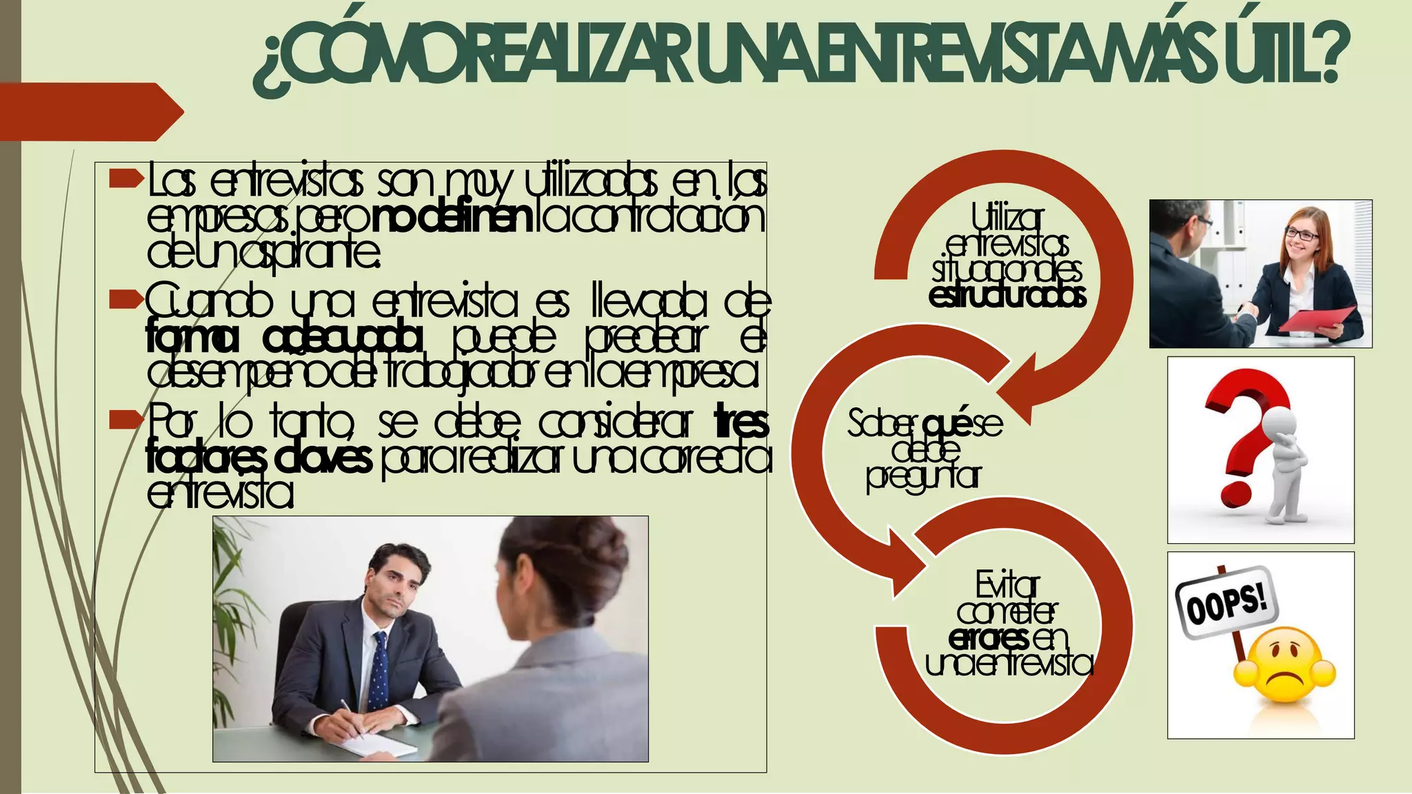 ¿CÓMOREALIZARUNAENTREVISTAMÁSÚTIL?
Las entrevistas sonmuy utilizadas enlas
empresasperonodefinenlacontratación
deunaspirante.
Cuando una entrevista es llevada de
forma adecuada puede predecir el
desempeñodeltrabajadorenlaempresa.
Por lo tanto, se debe considerar tres
factoresclavespararealizarunacorrecta
entrevista.
Utilizar
entrevistas
situacionales
estructuradas
Saberquése
debe
preguntar
Evitar
cometer
erroresen
unaentrevista
 