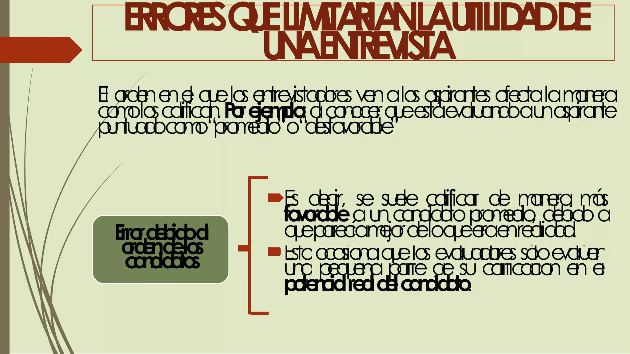 Estoocasionaquelosevaluadoressóloevalúen
una pequeña parte de su calificación en el
ERRORESQUELIMITARÍANLAUTILIDADDE
UNAENTREVISTA
El ordenenel quelosentrevistadoresvenalosaspirantesafectalamanera
comoloscalifican.Porejemplo:alconocerqueestáevaluandoaunaspirante
puntuadocomo“promedio”o“desfavorable”
Errordebidoal
ordendelos
candidatos
Es decir, se suele calificar de manera más
favorableauncandidatopromedio, debidoa
queparecíamejordeloqueeraenrealidad.
potencialrealdelcandidato.
 