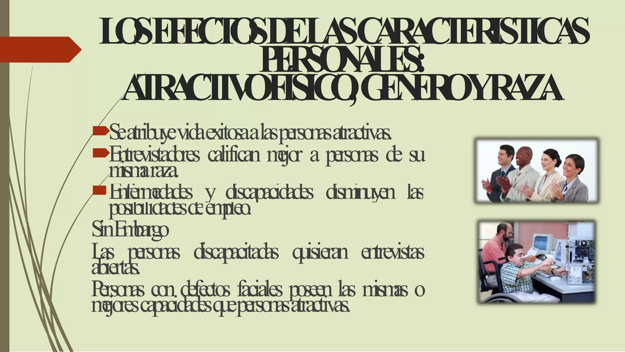 LOSEFECTOSDELASCARACTERISTICAS
PERSONALES:
ATRACTIVOFÍSICO,GENEROYRAZA.
Seatribuyevidaexitosaalaspersonasatractivas.
Entrevistadores califican mejor a personas de su
mismaraza.
Enfermedades y discapacidades disminuyen las
posibilidadesdeempleo.
SinEmbargo
Las personas discapacitadas quisieran entrevistas
abiertas.
Personas con defectos faciales poseen las mismas o
mejorescapacidadesquepersonasatractivas.
 