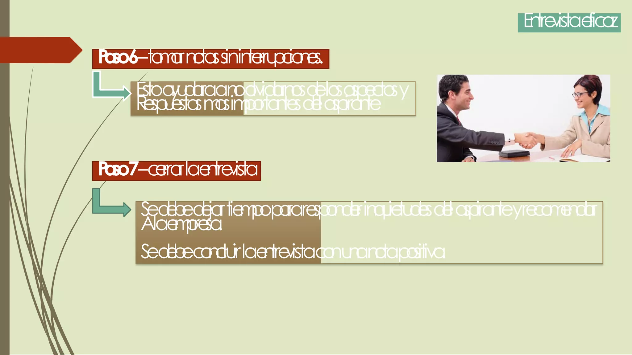 Entrevistaeficaz
Paso6–tomarnotassininterrupciones.
Estoayudaraanoolvidarnosdelosaspectosy
Respuestasmasimportantesdelaspirante
Paso7–cerrarlaentrevista
Sedebedejartiempopararesponderinquietudesdelaspiranteyrecomendar
Alaempresa.
Sedebeconcluirlaentrevistaconunanotapositiva.
 