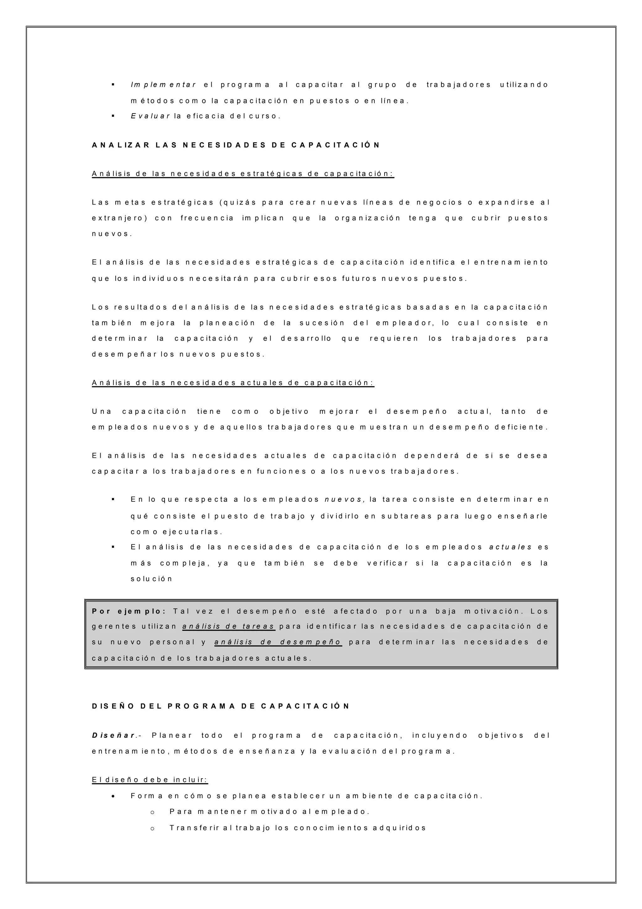  I m p le m e n t a r e l p r o g r a m a a l c a p a c it a r a l g r u p o d e t r a b a j a d o r e s u t ili z a n d o
m é t o d o s c o m o la c a p a c i t a c ió n e n p u e s t o s o e n lí n e a .
 E v a l u a r la e f ic a c i a d e l c u r s o .
A N A L I Z A R L A S N E C E S I D A D E S D E C A P A C I T A C I Ó N
A n á l is is d e la s n e c e s id a d e s e s t r a t é g i c a s d e c a p a c it a c ió n :
L a s m e t a s e s t r a t é g i c a s ( q u i z á s p a r a c r e a r n u e v a s lí n e a s d e n e g o c io s o e x p a n d ir s e a l
e x t r a n je r o ) c o n f r e c u e n c ia im p l ic a n q u e la o r g a n iz a c i ó n t e n g a q u e c u b r ir p u e s t o s
n u e v o s .
E l a n á lis i s d e la s n e c e s i d a d e s e s t r a t é g ic a s d e c a p a c i t a c i ó n i d e n t if i c a e l e n t r e n a m ie n t o
q u e lo s in d iv id u o s n e c e s it a r á n p a r a c u b r ir e s o s f u t u r o s n u e v o s p u e s t o s .
L o s r e s u lt a d o s d e l a n á lis is d e la s n e c e s id a d e s e s t r a t é g ic a s b a s a d a s e n la c a p a c it a c ió n
t a m b ié n m e jo r a la p la n e a c ió n d e l a s u c e s ió n d e l e m p le a d o r , lo c u a l c o n s is t e e n
d e t e r m in a r la c a p a c it a c i ó n y e l d e s a r r o llo q u e r e q u ie r e n lo s t r a b a ja d o r e s p a r a
d e s e m p e ñ a r l o s n u e v o s p u e s t o s .
A n á l is is d e la s n e c e s id a d e s a c t u a le s d e c a p a c it a c ió n :
U n a c a p a c it a c ió n t ie n e c o m o o b je t i v o m e jo r a r e l d e s e m p e ñ o a c t u a l, t a n t o d e
e m p le a d o s n u e v o s y d e a q u e ll o s t r a b a ja d o r e s q u e m u e s t r a n u n d e s e m p e ñ o d e f ic ie n t e .
E l a n á li s is d e l a s n e c e s i d a d e s a c t u a l e s d e c a p a c i t a c i ó n d e p e n d e r á d e s i s e d e s e a
c a p a c it a r a lo s t r a b a j a d o r e s e n f u n c i o n e s o a l o s n u e v o s t r a b a j a d o r e s .
 E n lo q u e r e s p e c t a a lo s e m p l e a d o s n u e v o s , la t a r e a c o n s is t e e n d e t e r m i n a r e n
q u é c o n s is t e e l p u e s t o d e t r a b a jo y d iv i d ir l o e n s u b t a r e a s p a r a lu e g o e n s e ñ a r le
c o m o e j e c u t a r l a s .
 E l a n á lis i s d e la s n e c e s id a d e s d e c a p a c it a c ió n d e lo s e m p le a d o s a c t u a l e s e s
m á s c o m p l e ja , y a q u e t a m b ié n s e d e b e v e r if ic a r s i la c a p a c it a c i ó n e s l a
s o lu c i ó n
P o r e j e m p l o : T a l v e z e l d e s e m p e ñ o e s t é a f e c t a d o p o r u n a b a j a m o t iv a c i ó n . L o s
g e r e n t e s u t ili z a n a n á li s is d e t a r e a s p a r a id e n t if ic a r la s n e c e s id a d e s d e c a p a c i t a c ió n d e
s u n u e v o p e r s o n a l y a n á li s is d e d e s e m p e ñ o p a r a d e t e r m in a r l a s n e c e s i d a d e s d e
c a p a c it a c ió n d e l o s t r a b a ja d o r e s a c t u a le s .
D I S E Ñ O D E L P R O G R A M A D E C A P A C I T A C I Ó N
D i s e ñ a r . - P la n e a r t o d o e l p r o g r a m a d e c a p a c it a c ió n , i n c lu y e n d o o b je t iv o s d e l
e n t r e n a m ie n t o , m é t o d o s d e e n s e ñ a n z a y la e v a lu a c i ó n d e l p r o g r a m a .
E l d i s e ñ o d e b e in c lu i r :
 F o r m a e n c ó m o s e p l a n e a e s t a b le c e r u n a m b ie n t e d e c a p a c it a c ió n .
o P a r a m a n t e n e r m o t iv a d o a l e m p le a d o .
o T r a n s f e r ir a l t r a b a jo l o s c o n o c im ie n t o s a d q u ir id o s
 
