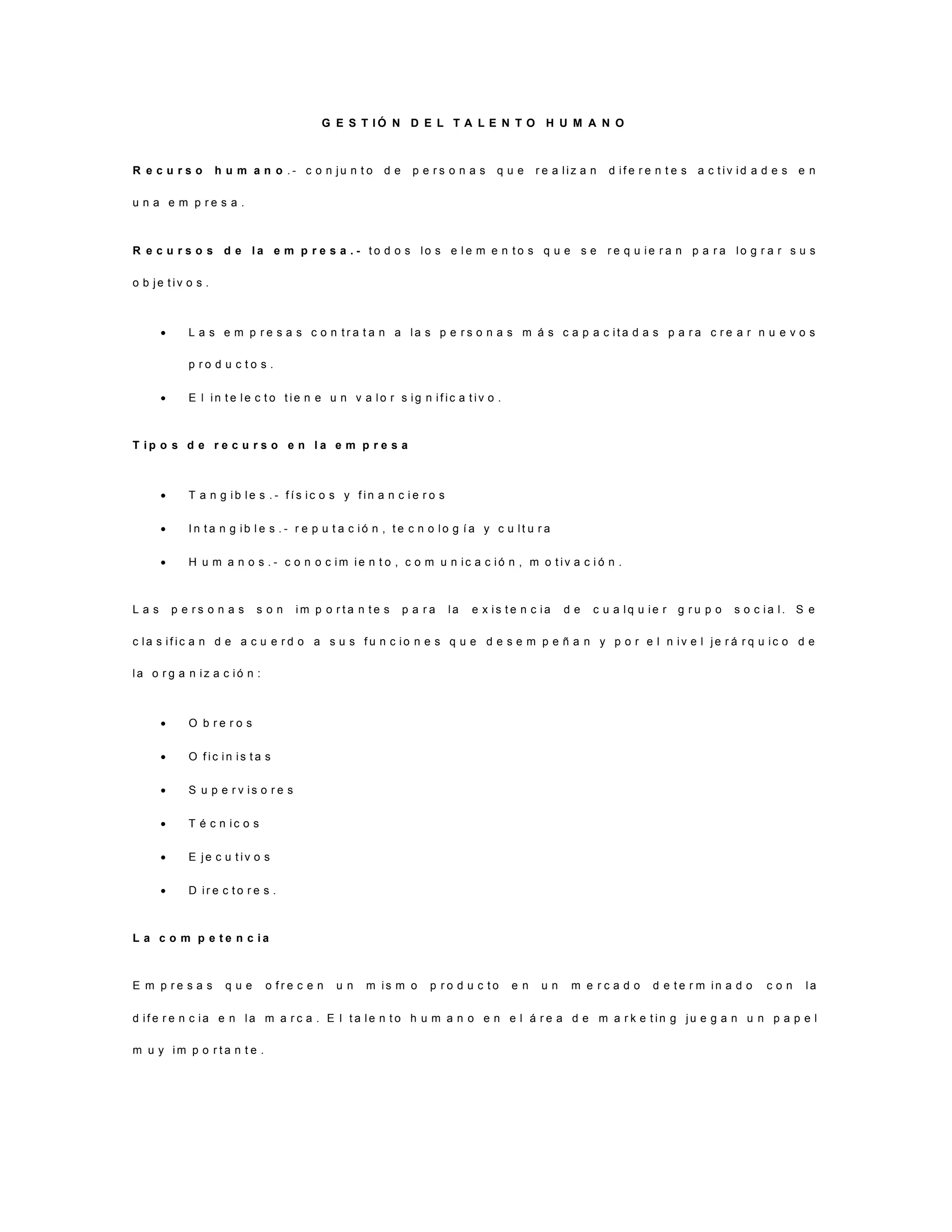 G E S T I Ó N D E L T A L E N T O H U M A N O
R e c u r s o h u m a n o . - c o n j u n t o d e p e r s o n a s q u e r e a l i z a n d i f e r e n t e s a c t i v i d a d e s e n
u n a e m p r e s a .
R e c u r s o s d e l a e m p r e s a . - t o d o s l o s e l e m e n t o s q u e s e r e q u i e r a n p a r a l o g r a r s u s
o b j e t i v o s .
 L a s e m p r e s a s c o n t r a t a n a l a s p e r s o n a s m á s c a p a c i t a d a s p a r a c r e a r n u e v o s
p r o d u c t o s .
 E l i n t e l e c t o t i e n e u n v a l o r s i g n i f i c a t i v o .
T i p o s d e r e c u r s o e n l a e m p r e s a
 T a n g i b l e s . - f í s i c o s y f i n a n c i e r o s
 I n t a n g i b l e s . - r e p u t a c i ó n , t e c n o l o g í a y c u l t u r a
 H u m a n o s . - c o n o c i m i e n t o , c o m u n i c a c i ó n , m o t i v a c i ó n .
L a s p e r s o n a s s o n i m p o r t a n t e s p a r a l a e x i s t e n c i a d e c u a l q u i e r g r u p o s o c i a l . S e
c l a s i f i c a n d e a c u e r d o a s u s f u n c i o n e s q u e d e s e m p e ñ a n y p o r e l n i v e l j e r á r q u i c o d e
l a o r g a n i z a c i ó n :
 O b r e r o s
 O f i c i n i s t a s
 S u p e r v i s o r e s
 T é c n i c o s
 E j e c u t i v o s
 D i r e c t o r e s .
L a c o m p e t e n c i a
E m p r e s a s q u e o f r e c e n u n m i s m o p r o d u c t o e n u n m e r c a d o d e t e r m i n a d o c o n l a
d i f e r e n c i a e n l a m a r c a . E l t a l e n t o h u m a n o e n e l á r e a d e m a r k e t i n g j u e g a n u n p a p e l
m u y i m p o r t a n t e .
 