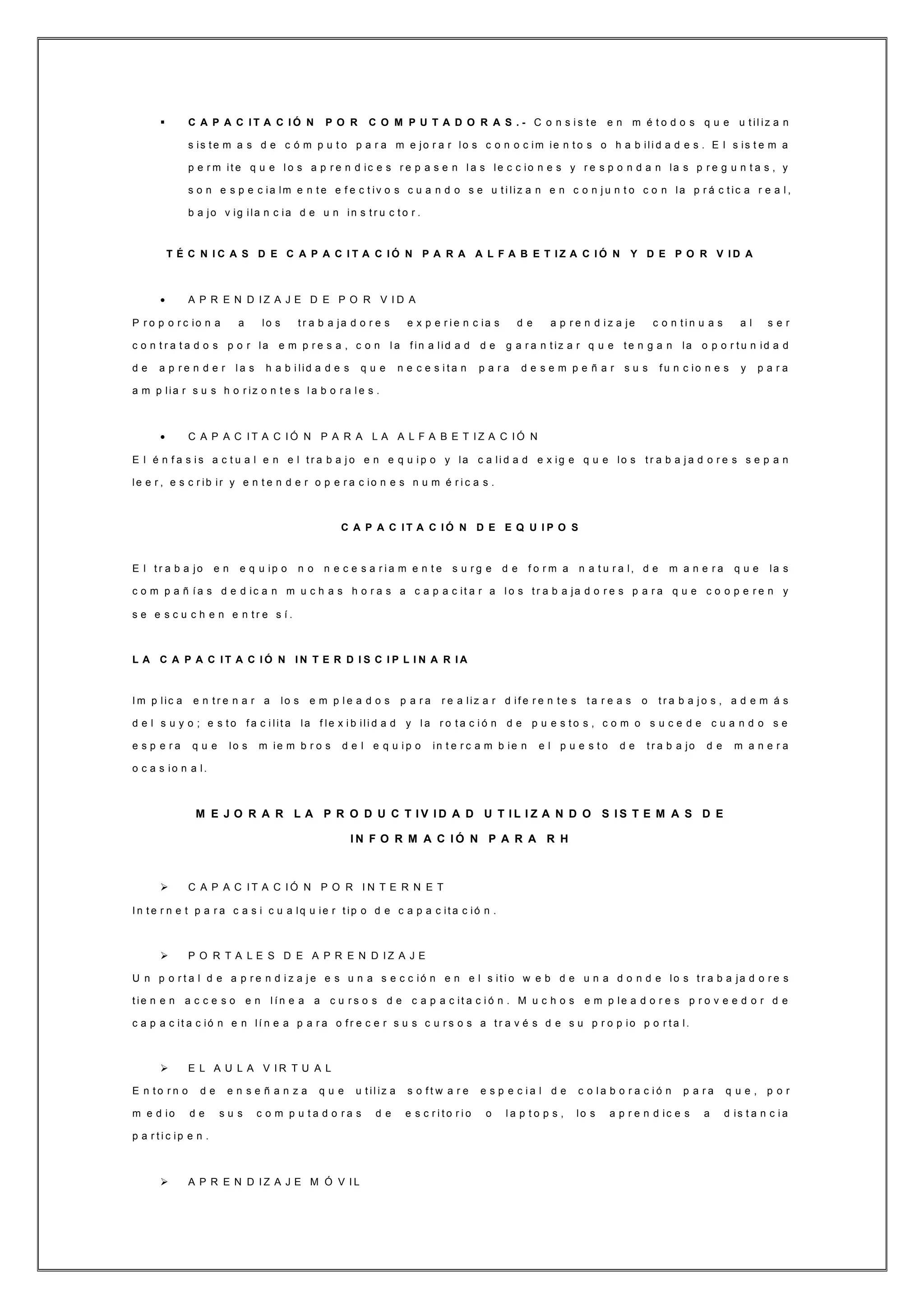  C A P A C I T A C I Ó N P O R C O M P U T A D O R A S . - C o n s i s t e e n m é t o d o s q u e u t il iz a n
s is t e m a s d e c ó m p u t o p a r a m e jo r a r lo s c o n o c im ie n t o s o h a b ili d a d e s . E l s is t e m a
p e r m it e q u e l o s a p r e n d ic e s r e p a s e n l a s le c c io n e s y r e s p o n d a n la s p r e g u n t a s , y
s o n e s p e c ia lm e n t e e f e c t iv o s c u a n d o s e u t i liz a n e n c o n j u n t o c o n la p r á c t ic a r e a l ,
b a jo v ig ila n c ia d e u n in s t r u c t o r .
T É C N I C A S D E C A P A C I T A C I Ó N P A R A A L F A B E T I Z A C I Ó N Y D E P O R V I D A
 A P R E N D I Z A J E D E P O R V I D A
P r o p o r c io n a a lo s t r a b a ja d o r e s e x p e r i e n c ia s d e a p r e n d i z a je c o n t i n u a s a l s e r
c o n t r a t a d o s p o r la e m p r e s a , c o n l a f in a lid a d d e g a r a n t iz a r q u e t e n g a n la o p o r t u n id a d
d e a p r e n d e r l a s h a b i lid a d e s q u e n e c e s i t a n p a r a d e s e m p e ñ a r s u s f u n c io n e s y p a r a
a m p lia r s u s h o r iz o n t e s l a b o r a l e s .
 C A P A C I T A C I Ó N P A R A L A A L F A B E T I Z A C I Ó N
E l é n f a s i s a c t u a l e n e l t r a b a j o e n e q u i p o y la c a li d a d e x ig e q u e lo s t r a b a j a d o r e s s e p a n
le e r , e s c r ib ir y e n t e n d e r o p e r a c io n e s n u m é r i c a s .
C A P A C I T A C I Ó N D E E Q U I P O S
E l t r a b a jo e n e q u ip o n o n e c e s a r i a m e n t e s u r g e d e f o r m a n a t u r a l, d e m a n e r a q u e la s
c o m p a ñ í a s d e d ic a n m u c h a s h o r a s a c a p a c it a r a l o s t r a b a ja d o r e s p a r a q u e c o o p e r e n y
s e e s c u c h e n e n t r e s í .
L A C A P A C I T A C I Ó N I N T E R D I S C I P L I N A R I A
I m p lic a e n t r e n a r a lo s e m p l e a d o s p a r a r e a liz a r d if e r e n t e s t a r e a s o t r a b a j o s , a d e m á s
d e l s u y o ; e s t o f a c i lit a la f le x i b ili d a d y l a r o t a c i ó n d e p u e s t o s , c o m o s u c e d e c u a n d o s e
e s p e r a q u e lo s m ie m b r o s d e l e q u i p o in t e r c a m b ie n e l p u e s t o d e t r a b a jo d e m a n e r a
o c a s io n a l.
M E J O R A R L A P R O D U C T I V I D A D U T I L I Z A N D O S I S T E M A S D E
I N F O R M A C I Ó N P A R A R H
 C A P A C I T A C I Ó N P O R I N T E R N E T
I n t e r n e t p a r a c a s i c u a lq u ie r t ip o d e c a p a c it a c ió n .
 P O R T A L E S D E A P R E N D I Z A J E
U n p o r t a l d e a p r e n d i z a j e e s u n a s e c c ió n e n e l s it i o w e b d e u n a d o n d e lo s t r a b a ja d o r e s
t ie n e n a c c e s o e n l í n e a a c u r s o s d e c a p a c it a c i ó n . M u c h o s e m p le a d o r e s p r o v e e d o r d e
c a p a c it a c ió n e n lí n e a p a r a o f r e c e r s u s c u r s o s a t r a v é s d e s u p r o p io p o r t a l.
 E L A U L A V I R T U A L
E n t o r n o d e e n s e ñ a n z a q u e u t il iz a s o f t w a r e e s p e c i a l d e c o l a b o r a c i ó n p a r a q u e , p o r
m e d io d e s u s c o m p u t a d o r a s d e e s c r i t o r i o o l a p t o p s , lo s a p r e n d ic e s a d is t a n c i a
p a r t i c ip e n .
 A P R E N D I Z A J E M Ó V I L
 