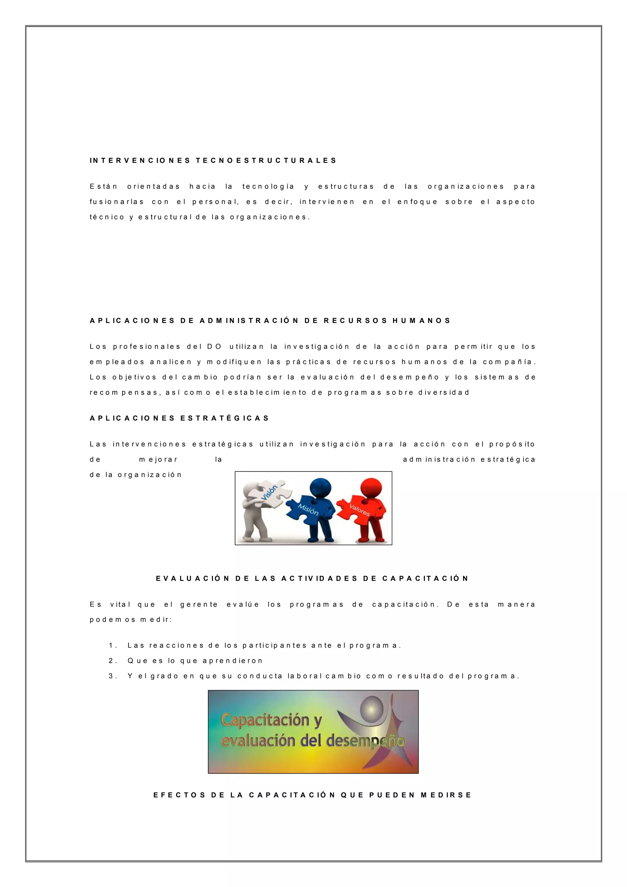 I N T E R V E N C I O N E S T E C N O E S T R U C T U R A L E S
E s t á n o r i e n t a d a s h a c i a la t e c n o lo g í a y e s t r u c t u r a s d e l a s o r g a n iz a c io n e s p a r a
f u s io n a r la s c o n e l p e r s o n a l, e s d e c ir , in t e r v ie n e n e n e l e n f o q u e s o b r e e l a s p e c t o
t é c n i c o y e s t r u c t u r a l d e l a s o r g a n i z a c io n e s .
A P L I C A C I O N E S D E A D M I N I S T R A C I Ó N D E R E C U R S O S H U M A N O S
L o s p r o f e s io n a l e s d e l D O u t il iz a n la in v e s t i g a c ió n d e la a c c i ó n p a r a p e r m it i r q u e l o s
e m p le a d o s a n a li c e n y m o d if iq u e n la s p r á c t ic a s d e r e c u r s o s h u m a n o s d e l a c o m p a ñ í a .
L o s o b je t i v o s d e l c a m b i o p o d r í a n s e r la e v a lu a c i ó n d e l d e s e m p e ñ o y lo s s i s t e m a s d e
r e c o m p e n s a s , a s í c o m o e l e s t a b l e c im ie n t o d e p r o g r a m a s s o b r e d iv e r s id a d
A P L I C A C I O N E S E S T R A T É G I C A S
L a s i n t e r v e n c i o n e s e s t r a t é g ic a s u t iliz a n i n v e s t ig a c i ó n p a r a la a c c i ó n c o n e l p r o p ó s it o
d e m e j o r a r la a d m in is t r a c ió n e s t r a t é g ic a
d e l a o r g a n iz a c ió n
E V A L U A C I Ó N D E L A S A C T I V I D A D E S D E C A P A C I T A C I Ó N
E s v it a l q u e e l g e r e n t e e v a lú e l o s p r o g r a m a s d e c a p a c it a c ió n . D e e s t a m a n e r a
p o d e m o s m e d ir :
1 . L a s r e a c c i o n e s d e lo s p a r t i c ip a n t e s a n t e e l p r o g r a m a .
2 . Q u e e s lo q u e a p r e n d ie r o n
3 . Y e l g r a d o e n q u e s u c o n d u c t a la b o r a l c a m b io c o m o r e s u lt a d o d e l p r o g r a m a .
E F E C T O S D E L A C A P A C I T A C I Ó N Q U E P U E D E N M E D I R S E
 
