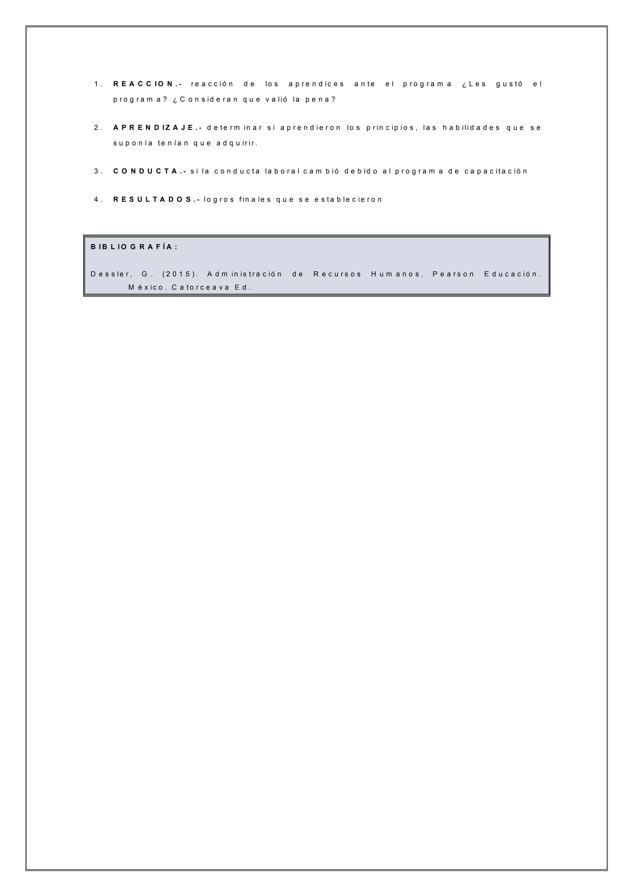 1 . R E A C C I O N . - r e a c c i ó n d e lo s a p r e n d ic e s a n t e e l p r o g r a m a ¿ L e s g u s t ó e l
p r o g r a m a ? ¿ C o n s id e r a n q u e v a lió la p e n a ?
2 . A P R E N D I Z A J E . - d e t e r m in a r s i a p r e n d i e r o n lo s p r in c ip i o s , l a s h a b ili d a d e s q u e s e
s u p o n í a t e n í a n q u e a d q u ir i r .
3 . C O N D U C T A . - s i l a c o n d u c t a la b o r a l c a m b ió d e b id o a l p r o g r a m a d e c a p a c it a c ió n
4 . R E S U L T A D O S . - l o g r o s f in a le s q u e s e e s t a b le c ie r o n
B I B L I O G R A F Í A :
D e s s le r , G . ( 2 0 1 5 ) . A d m in is t r a c ió n d e R e c u r s o s H u m a n o s . P e a r s o n E d u c a c i ó n .
M é x ic o . C a t o r c e a v a E d .
 