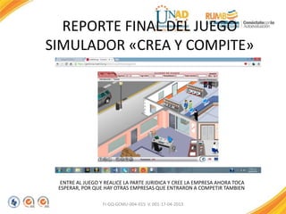 REPORTE FINAL DEL JUEGO
SIMULADOR «CREA Y COMPITE»
ENTRE AL JUEGO Y REALICE LA PARTE JURIDICA Y CREE LA EMPRESA AHORA TOCA
ESPERAR, POR QUE HAY OTRAS EMPRESAS QUE ENTRARON A COMPETIR TAMBIEN
FI-GQ-GCMU-004-015 V. 001-17-04-2013
 