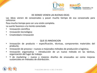 DE DONDE VIENEN LAS BUENAS IDEAS
Las ideas vienen de corazonadas y pasan mucho tiempo de esa corazonada para
colisionar.
Pasa mucho tiempo para ser una visión completa.
La suerte favorece a la mente conectada
• Innovación científica
• Innovación tecnológica
• Creatividad e innovación
QUE ES INNOVACION
• Innovación de producto – especificación, técnicas, componentes materiales del
producto.
• Innovación de proceso – nuevos o mejorados métodos de producción o logística.
• Innovación organizativa – introducción de un nuevo método en las tácticas,
organización del lugar de trabajo.
• Y de marketing – nuevo y mejores diseños de envasados asi como mejoras
sustanciales en métodos de distribución.
FI-GQ-GCMU-004-015 V. 001-17-04-2013
 