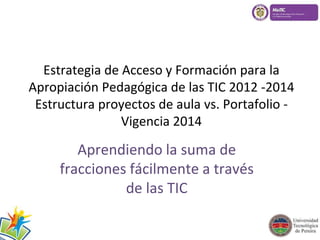 Estrategia de Acceso y Formación para la 
Apropiación Pedagógica de las TIC 2012 -2014 
Estructura proyectos de aula vs. Portafolio - 
Vigencia 2014 
Aprendiendo la suma de 
fracciones fácilmente a través 
de las TIC 
 