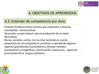 4. OBJETIVOS DE APRENDIZAJE 
4.2. Estándar de competencia por área 
Estándar Produzco textos escritos que responden a diversas 
necesidades comunicativas. 
Desarrollo un plan textual para la producción de un texto 
descriptivo. 
Reviso, socializo, corrijo, mis escritos teniendo en cuenta 
propuestas de mis compañeros y profesor y atendiendo algunos 
aspectos gramaticales (concordancia, tiempos verbales, 
pronombres) y ortográficos (acentuación, mayúsculas, signos de 
puntuación) de la lengua castellana. 
 
