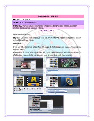TRABAJO CAE 1
Tema: Avs Video Editor
Objetivo: Aplicar los elementos que tiene la herramienta AVS Video Editor permite utilizar
en la elaboración de vídeos.
Desarrollo:
Crear un vídeo tomando fotografías del grupo de trabajo agregar efectos, transiciones,
sonidos, texto.
Elaboramos un video en la aplicación AVS Video Editor con fotos de nosotros mismos y
añadiéndole efectos, texto, transiciones, todo lo aprendido en la clase anterior.
DIARIO DE CLASE Nº2
FECHA: 11/10/2018
TEMA: AVS VIDEO EDITOR
OBJETIVO: Crear un video tomando fotografías del grupo de trabajo, agregar
efectos, transiciones, sonidos y texto.
 