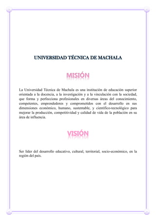 UNIVERSIDAD TÉCNICA DE MACHALA
MISIÓN
La Universidad Técnica de Machala es una institución de educación superior
orientada a la docencia, a la investigación y a la vinculación con la sociedad,
que forma y perfecciona profesionales en diversas áreas del conocimiento,
competentes, emprendedores y comprometidos con el desarrollo en sus
dimensiones económico, humano, sustentable, y científico-tecnológico para
mejorar la producción, competitividad y calidad de vida de la población en su
área de influencia.
Ser líder del desarrollo educativo, cultural, territorial, socio-económico, en la
región del país.
 