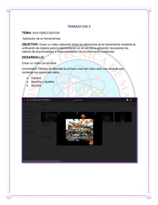 TRABAJO CAE 2
TEMA: AVS VÍDEO EDITOR
Aplicación de la Herramientas
OBJETIVO: Crear un vídeo utilizando todos los elementos de la herramienta mediante la
unificación de objetos para la demostración en el uso de la aplicación recociendo los
valores de la puntualidad, y responsabilidad con la información publicada.
DESARROLLO
Crear un vídeo con el tema
Universidad Técnica de Machala la primera vista del vídeo será una caratula que
contenga los siguientes datos
 Carrera
 Nombre y Apellido
 Sección
 