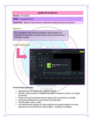 Definición
Interfaz del programa
Características generales
 Reproducción de archivos en cualquier tamaño
 Sencillo, fácil de utilizar y compartir los videos creados en casa o en el lugar
de estudio.
 Posee una buena precisión para la captura del movimiento en pantalla
 Contenido profesional en poco tiempo de producción.
 Permite editar audio y video.
 Las aplicaciones creadas con éste programa se pueden integrar con otros
programas como PowerPoint, Movie Maker , Audacity, FrontPage.
DIARIO DE CLASE Nº3
FECHA: 16/10/2018
TEMA: Camtasia Studio
OBJETIVO: Aplicar la herramienta multimedia mediante ejercicios prácticos
Es un programa que sirve para grabar lo que sucede en la
pantalla del ordenador y de esa manera crear presentaciones y
tutoriales visuales.
 
