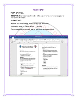 TRABAJO CAE 4
TEMA: CAMTASIA
OBJETIVO: Diferenciar los elementos utilizados en varias herramientas para la
elaboración de vídeos.
DESARROLLO
Realizar una investigación bibliográfica donde determine:
Diferencias entre AVS Video Editor y Camtasia
Elementos utilizados en cada una de las herramientas de estudio
 