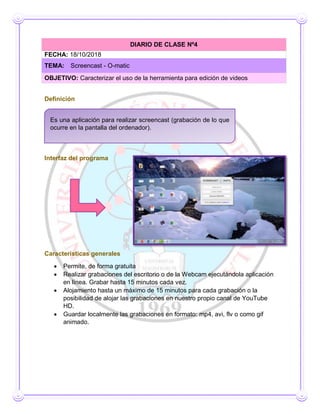 Definición
Interfaz del programa
Interfaz del programa
Características generales
 Permite, de forma gratuita
 Realizar grabaciones del escritorio o de la Webcam ejecutándola aplicación
en línea. Grabar hasta 15 minutos cada vez.
 Alojamiento hasta un máximo de 15 minutos para cada grabación o la
posibilidad de alojar las grabaciones en nuestro propio canal de YouTube
HD.
 Guardar localmente las grabaciones en formato: mp4, avi, flv o como gif
animado.
DIARIO DE CLASE Nº4
FECHA: 18/10/2018
TEMA: Screencast - O-matic
OBJETIVO: Caracterizar el uso de la herramienta para edición de videos
Es una aplicación para realizar screencast (grabación de lo que
ocurre en la pantalla del ordenador).
 
