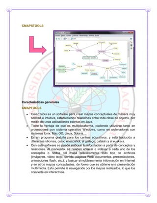 CMAPSTOOLS
Características generales
CMAPTOOLS
 CmapTools es un software para crear mapas conceptuales de manera muy
sencilla e intuitiva, estableciendo relaciones entre toda clase de objetos, por
medio de unas aplicaciones escritas en Java.
 Tiene la ventaja de que es multiplataforma, pudiendo utilizarse tanto en
ordenadores con sistema operativo Windows, como en ordenadores con
sistemas Unix: Mac OX, Linux, Solaris...
 Es un programa gratuito para los centros educativos, y está traducido a
diferentes idiomas, como el español, el gallego, catalán y el euskera.
 Con este software se puede elaborar la información a partir de conceptos y
relaciones. Al manejarlo, se pueden enlazar e indexar a cada uno de los
conceptos o nodos del mapa prácticamente todo tipo de archivos
(imágenes, video texto, sonido, páginas Web documentos, presentaciones,
animaciones flash, etc.), y buscar simultáneamente información en Internet
y en otros mapas conceptuales, de forma que se obtiene una presentación
multimedia. Esto permite la navegación por los mapas realizados, lo que los
convierte en interactivos.
 