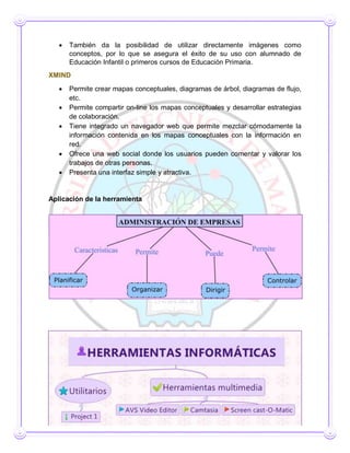  También da la posibilidad de utilizar directamente imágenes como
conceptos, por lo que se asegura el éxito de su uso con alumnado de
Educación Infantil o primeros cursos de Educación Primaria.
XMIND
 Permite crear mapas conceptuales, diagramas de árbol, diagramas de flujo,
etc.
 Permite compartir on-line los mapas conceptuales y desarrollar estrategias
de colaboración.
 Tiene integrado un navegador web que permite mezclar cómodamente la
información contenida en los mapas conceptuales con la información en
red.
 Ofrece una web social donde los usuarios pueden comentar y valorar los
trabajos de otras personas.
 Presenta una interfaz simple y atractiva.
Aplicación de la herramienta
Trabajo CAE
Objetivo: Elaborar mapas conceptuales mediante herramientas informáticas
 