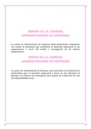 MISIÓN DE LA CARRERA
ADMINISTRACIÓN DE EMPRESAS
La carrera de Administración de Empresas forma profesionales competentes
con sentido de pertinencia que contribuyan al desarrollo empresarial en las
organizaciones a través del estudio e investigación de las ciencias
administrativas.
VISIÓN DE LA CARRERA
ADMINISTRACIÓN DE EMPRESAS
La carrera de Administración de Empresas será reconocida en la formación de
profesionales para el desarrollo empresarial a través de una educación de
prestigio con iniciativa de investigación para mejorar las condiciones de vida
con responsabilidad social.
 